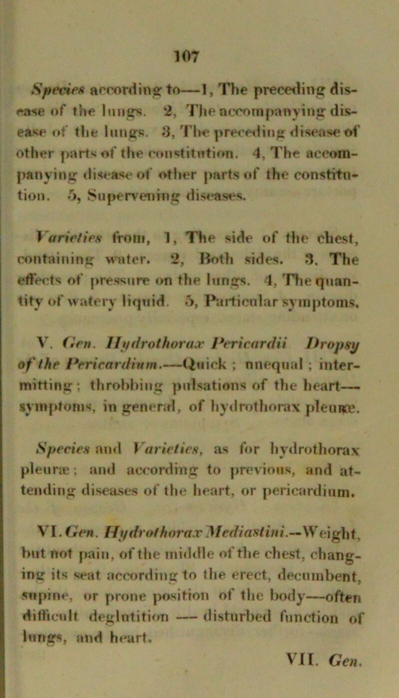 SpevieH acrordins: to—1, The precetling dis- ease of the lungs, 2, The accompanying dis- ease of the lungs. 3, TIms precfsling disease of other parts of the cfujstitution. 4, The accom- panying tlisease of other parts of the constitn- tion. 5, Supervening dis<*ases. Varieties from, 1, The side of tlie chest, containing water. 2, Ifotli sides. 3, The effects of pressure on the hings. 4, Thequan- tityM»f wiitery liquid. •'>, Particular symptoms, V. (ien. Uffdrothoraa’ Perieardii Dropsy of the Dericardinm.—Qtiick ; nnequal ; inter- mitting; throbbing pulsations of tlie lieart— symptoms, in general, of hydrotliorax pleura?, Speeies and VarietieSy as for hydrothorax pleune; and according to previous, and at- teinling diseases of the heart, or pericardium. \l.(iien, Ifydrothorax Weight, but not pain, of the michlle of the chest, chang- ing its seat according to the erect, decumbent, supine, or prone position of the l>ody—often diflictdt deglutition — disturbed function of lungs, atid heart. VH. Gen,