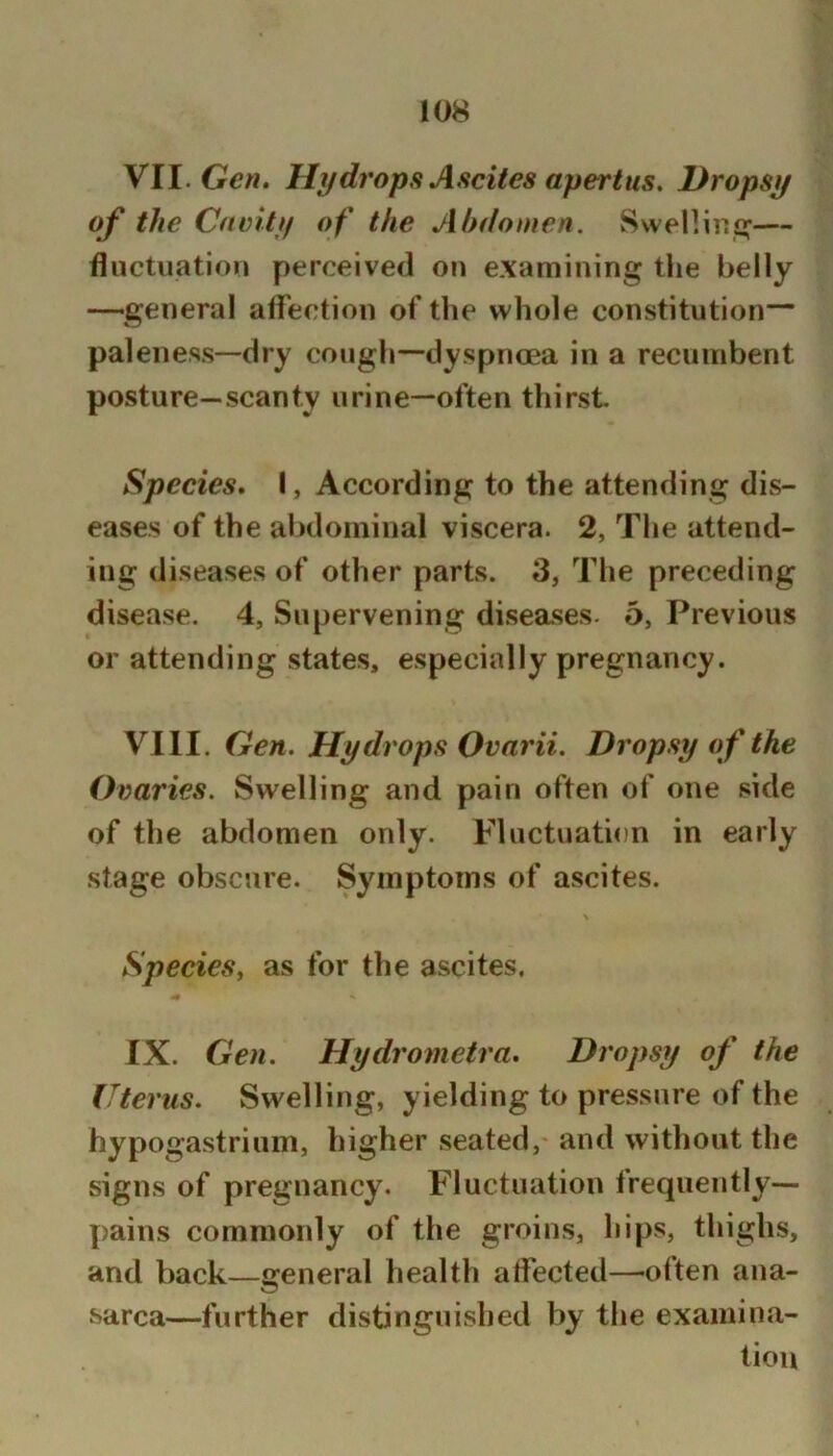 VII. Gen» Hydrops Ascites apertus. Dropsy of the Cavity of the Ahdomen. Svvenini^— fluctuation perceived on examining the belly —general alfection of the whole constitution— paleness—dry cough—dyspnoea in a recumbent posture—scanty urine—often thirst Species* I, According to the attending dis- eases of the abdominal viscera. 2, The attend- ing diseases of other parts. 3, The preceding disease. 4, Supervening disea.ses. 5, Previous or attending states, especially pregnancy. VIII. Gen. Hydrops Ovarii. Dropsy of the Ovaries. Swelling and pain often of one side of the abdomen only. Fluctuation in early stage obscure. Symptoms of ascites. Species^ as for the ascites. IX. Gen. Hydrometra. Dropsy of the Uterus. Swelling, yielding to pressure of the hypogastrium, higher seated, and without the signs of pregnancy. Fluctuation frequently— pains commonly of the groins, hips, thighs, and back—general health atfected—olten ana- sarca—further distinguished by the examina- tion