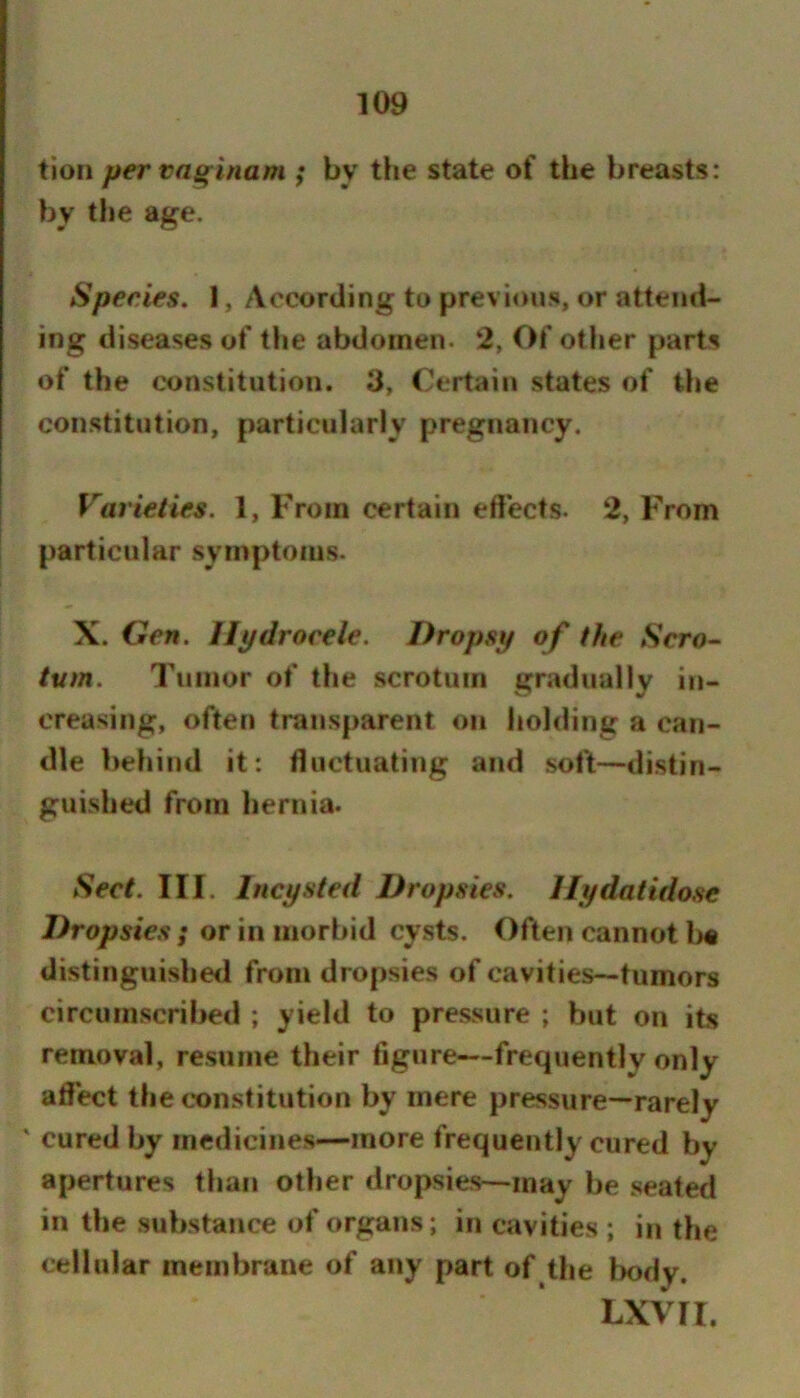 tion pervaginam ; by the state of the breasts: by the age. Species. 1, According to previous, or attend- ing diseases of tlie abdomen. 2, Of other parts of the constitution. 3, Certain states of Uie constitution, particularly pregnancy. Varieties. 1, From certain effects. 2, From particular symptoms. X. Gen. Hydrocele. Dropsy of the Scro- turn. Tumor of the scrotum gradually in- creasing, often transparent on holding a can- dle behind it: ffuctuating and soft—distin- guished from hernia. Sect. III. Incysted Dropsies. Hydatidose Dropsies ; or in morbid cysts. Often cannot l>« distinguished from dropsies of cavities—tumors circumscribed ; yield to pressure ; but on its removal, resume their figure—frequently only affect the c*onstitution by mere pressure—rarely ' cured by medicines—more frequently cured by apertures than other dropsies—may be seated in the substance of organs; in cavities ; in the cellular membrane of any part of the l)ody. LXVII.