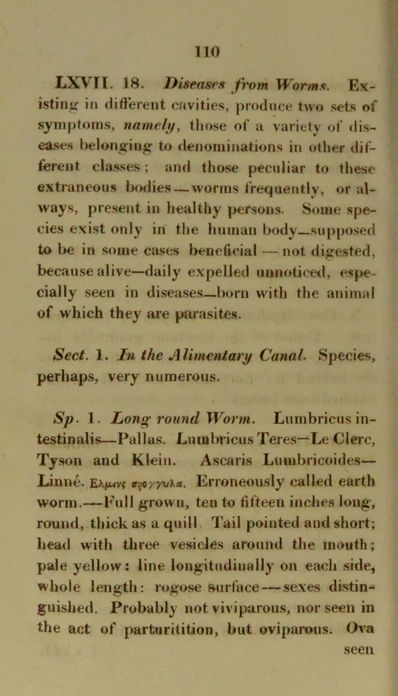LXVIT. 18. Diseases from Worms. Ex- istimr in different cavities, produce two sets of symptoms, namely, those of a variety of dis- eases belonging to denominations in other dif- ferent classes; and those peculiar to these extraneous brnlies — worms frequently, oral- ways, present in healthy persons. Some spe- cies exist only in the human body—supposed to be in some cases beneficial — not digested, because alive—daily expelled unnoticeil, espe- cially seen in diseases—born with the animal of which they are parasites. Sect. 1. In the Alimentarif Canal. Species, perliaps, very numerous. Sp. 1. Long round Worm. Liimbricus in- testinalis—Pallas. Luinbricus Teres—Le Clerc, Tyson and Klein. Ascaris Luinbricoides— Linne. v^yyuKct. Erroneously called earth worm.—Full grown, ten to fifteen inches long, round, thick as a quill Tail pointed and short; head with three vesicles around the mouth; pale yellow: line longitudinally on each side, whole length: rogose surface — sexes distin- guished. Probably not viviparous, nor seen in the act of parturilition, but ovipamus. Ova seen