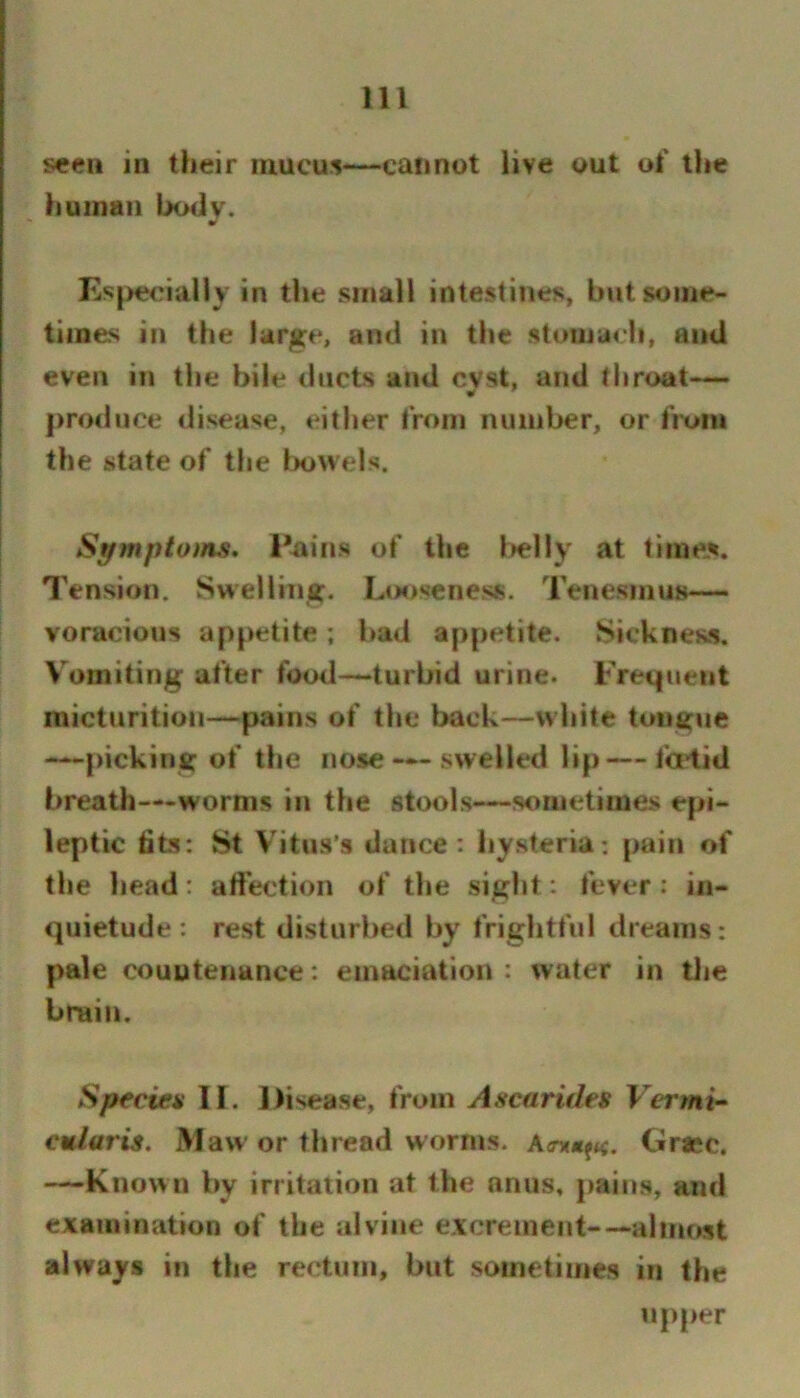 seen in their mucus—cannot live out ol' the human body. Es|>ecially in the small intestines, but some- times in the large, and in the stomach, ami even in the bile ducts and cyst, and throat— produce disease, either from number, or from the state of the l>o\vels. Stfmptoins. Paiiis of the l>elly at time-s. Tension. Swelling. Looseness. Tenesmus— voracious appetite; had appetite. Sickness. Vomiting after food-*-turbid urine. Fremient micturition—pains of the back—white tongue —picking of the nose — swelled lip— ta4id breath—worms in the stools—sometimes epi- leptic fits: St Vitus’s dunce: hysteria: pain of the head: affection of the sight: fever: in- quietude: rest disturbed by frightful dreams: pale couutenance: emaciation : water in tlie brain. Speciea II. Disease, from Ascarides Vermi- cularis. Maw or thread worms. Grace. —Known by irritation at the anus, pains, and examination of the alviiie excrement-—almost always in the rectum, but sometimes in the u{)per
