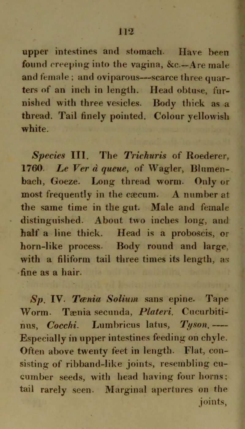 J12 upper intestines and stomach. Have been found creeping into the vagina, &c.—Are male and female ; and oviparous—scarce three quar- ters of an inch in length. Head obtuse, fur- nished with three vesicles. Body thick as a thread. Tail finely pointed. Colour yellowish white. Species III. The Trichuris of Roederer, 1760. Le Ver d queues of Wagler, Bhimen- bach, Goeze. Long thread worm. Only or most frequently in the caecum. A number at the same time in the gut. Male and female • distinguished. About two inches long, and half a line thick. Head is a proboscis, or horn-like process- Body round and large, with a filiform tail three times its length, as •fine as a hair. Sp. IV. Tcenia Solium sans epine. Tape Worm. Taenia .secunda, Plateri. Cuciirbiti- nus, Cocchi. Lumbricus latus, Tpson. Especially in upper intestines feeding on chyle. Often above twenty feet in length. Flat, con- sisting of ribband-like joints, resembling cu- cumber seeds, with head having four horns; tail rarely seen. Marginal apertures on the joints,