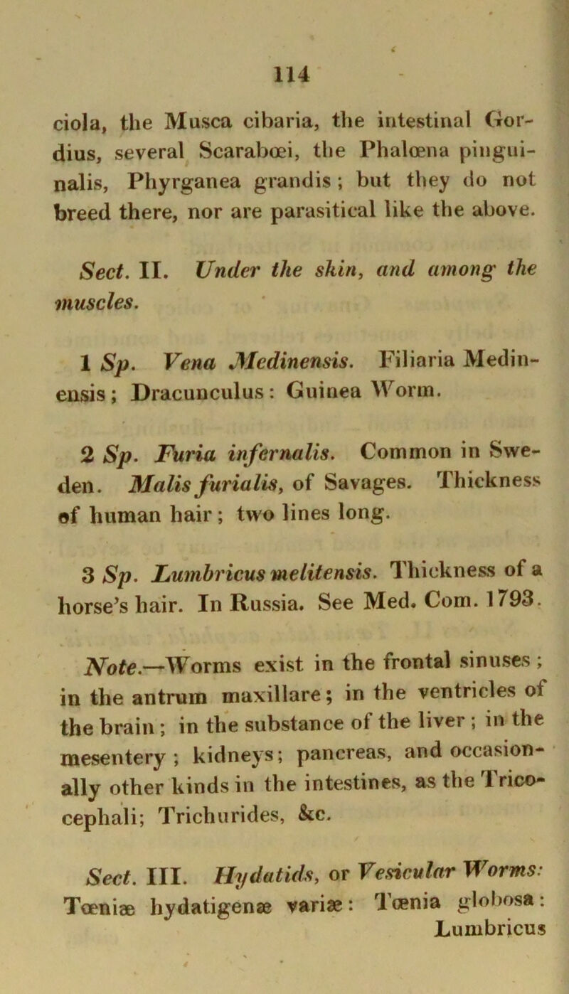 ciola, the Musca cibaria, tlie intestinal Gor- dius, several^ Scaraboei, the Phalcena piiigui- nalis, Phyrganea grandis; but they do not breed there, nor are parasitical like the above. « Sect, II, Under the skin, and among the muscles. 1 Sp. Vena JMedinensis. Filiaria Medin- eusis; Dracunculus: Guinea Worm. 2 Sp. Furia infernalis. Common in Swe- den. Malis furialis, of Savages. Thickness of human hair ; two lines long. ^ Sp. Lumbricusmelitensis. Thickness of a horse’s hair. In Russia. See Med. Com. 1793. Worms exist in the frontal .sinuses ; in the antrum maxillare; in the ventricles of the brain ; in the substance of the liver ; in the mesentery; kidneys; pancreas, and occasion- ally other kinds in the intestines, as the Trico- cephali; Trichurides, &c. Sect. III. Hydatids, or Vesicular Worms: Toeniee hydatigense vari«: Tmnia globosa: Lumbricus