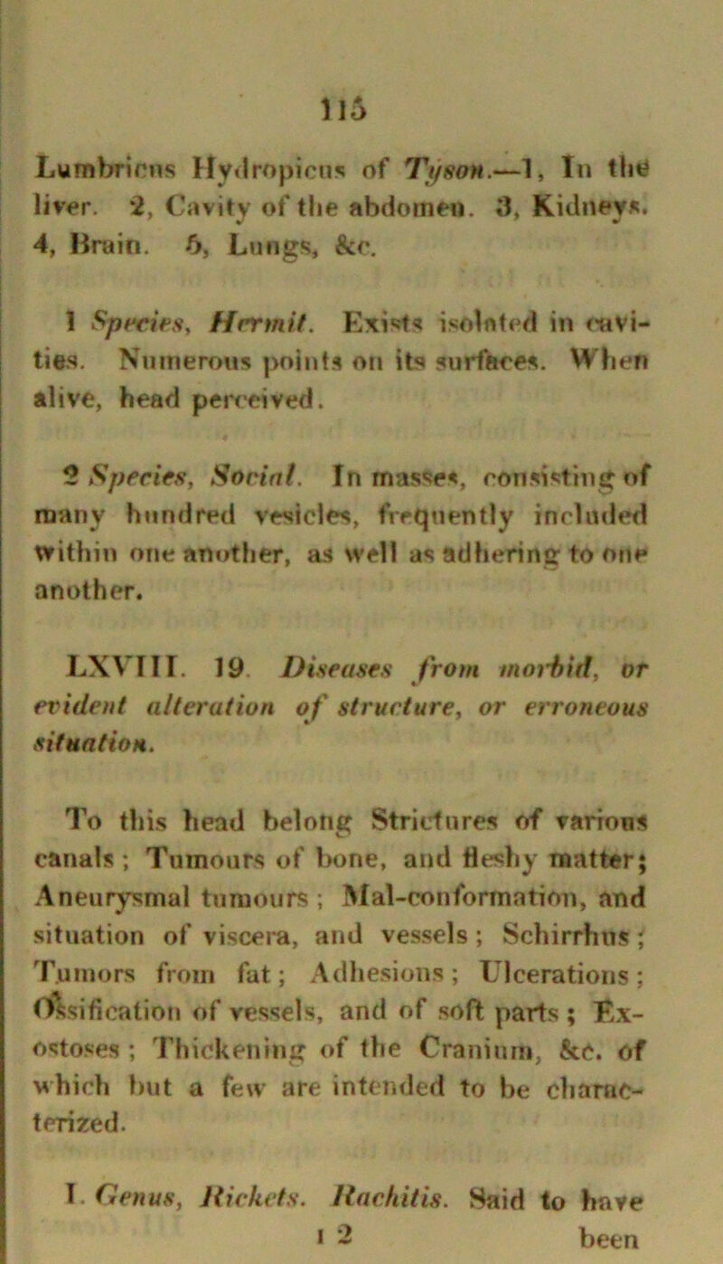 Lumbricns Hy»lropicns of Ttjson.—1, In tInJ liv^r. *2, Cavity of the abdomen. 3, Kidney*. 4, Hruin. 5, Lungs, &c. 1 Spfries, Hrrmlt. Exi'jfs isolated in t'uvi- ties. Numerous points on its surfaces. When alive, head perceived. 2 Species, Sorin(. In masses, consisting of many hundred vesicles, frequently included within one another, as well as adhering to one another. LXVIII. 19. Diseases from moiitid, or evident alteration of structure, or erroneous situation. To this head belong Strictures of various canals; Tumours of bone, and fleshy matter; .4neurysmal tumours ; lUal-conformation, and situation of viscera, and vessels; Schirrhns ', Tumors from fat; Adhesions; Ulcerations; Ossification of vessels, and of soft parts ; Ex- ostoses ; Thickening of the Cranium, &C. of M'hich but a few are intended to be chanic- tcri^ed. Genus, Rickets. Rachitis. Said to have * - been