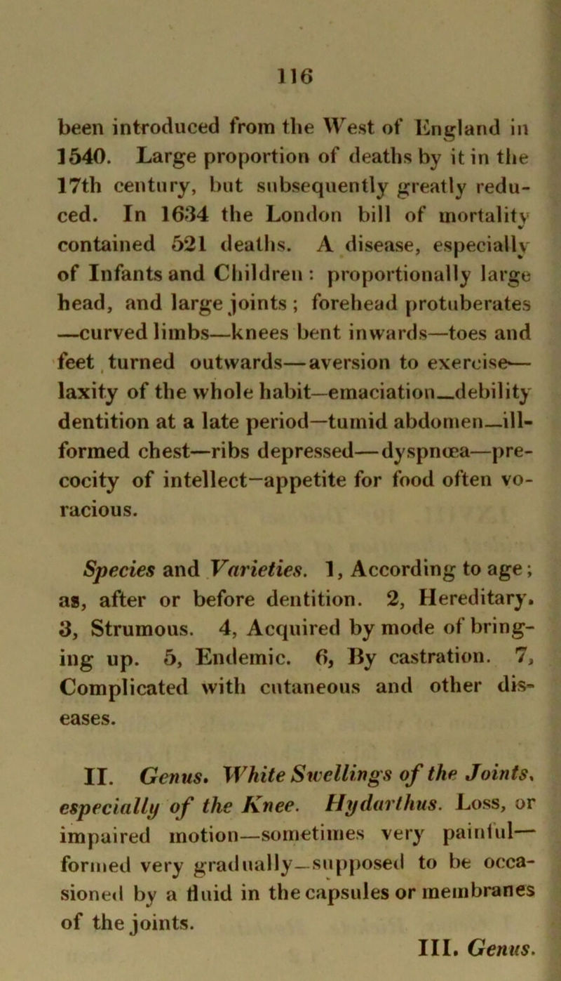 been introduced from the West of England In 1540. Large proportion of deaths by it in tlie 17th century, but subsequently greatly redu- ced. In 16f34 the London bill of mortality contained 521 deaths. A disease, especially of Infants and Children : proportionally large head, and large joints ; forehead protuberates —curved limbs—knees bent inwards—toes and feet turned outwards—aversion to exercise— I laxity of the whole habit—emaciation-_debility dentition at a late period—tumid abdomen_ill- formed chest—ribs depressed—dyspnoea—pre- cocity of intellect-appetite for food often vo- racious. Species and Varieties. 1, According to age; a*, after or before dentition. 2, Hereditary. 3, Strumous. 4, Acquired by mode of bring- ing up. 5, Endemic. 6, By castration. 7, Complicated with cutaneous and other dis- eases. II. Genus. White Swellings of the Joints, especially of the Knee. Hydarthus. Loss, or impaired motion—sometimes very painlul formed very gradually—supposed to be occa- sione«l by a fluid in the capsules or membranes of the joints. III. Genus.