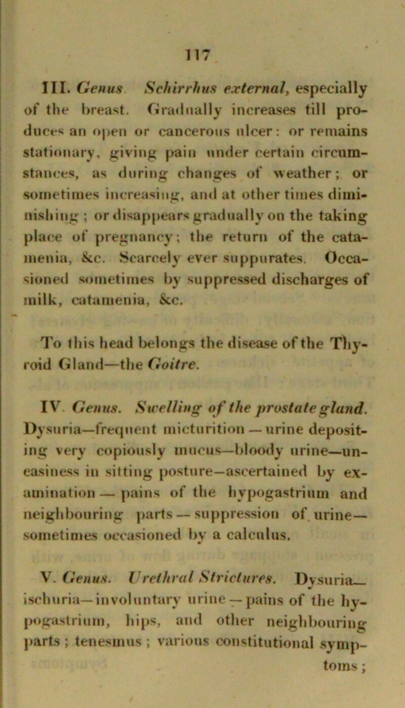 III. Genus Schirrhus external^ especially of the breast. riraHually increases till pro- duces an open or cancerous ulcer: or remains stationary, giving pain under certain circum- stances, as during changes of weather; or sometimes increasing, and at other times diini- iiishitig ; or disappears gratlually on the taking place of pregnancy ; the return of the cata- menia, &c. Scarcely ever suppurates. Occa- sionetl sometimes by suppres.sed discharges of milk, eatameniu, &c. To this head l>elongs the disexse of the Thy- roid Gland—the Goitre. IV. Genus. Sivei/ing o f the prostate gland. Dysuria—frequent micturition — urine deposit- ing very copiously mucus—bloody urine—un- easiness in sitting posture—ascertained by ex- amination — pains of the hypogastrium and neighbouring [)arts — suppression of urine— sometimes occasioned bv a calculus. \. Genus. Vrethral Strictures. Dvsuria ischuria—involuntary urine —pains of tlie hy- pogaslrinm, hips, and other neighbouring parts ; tenesmus ; various constitutional symp- toms ;