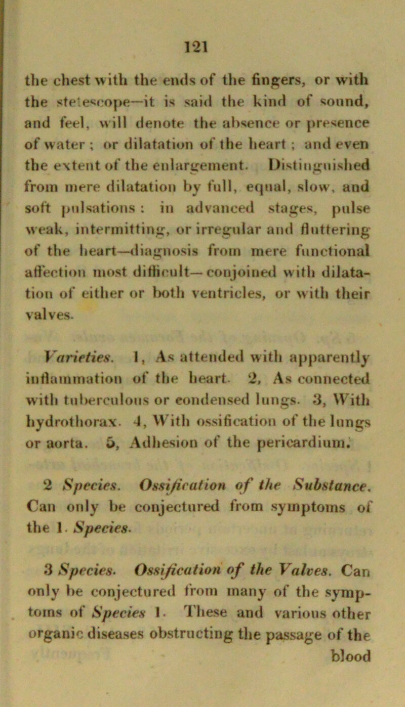 the chest uith the ends of the fingers, or with the stele^if'ope—it is said tlie kind of sound, and feel, will denote the absence or presence of water ; (*r dilatation of the heart ; and even the extent of the enlargement. Distinguished from mere dilatation by full, ecpial, slow, and soft pulsations : in advanced stages, pulse weak, intermitting, or irregular and tluttering of the heart—diagnosis from mere functional atlection most diHi('ult—conjoined with dilata- tion of either or both ventricles, or w ith their valves. Vof'ieties. 1, As attended with apparently intlammation of the heart. 2, As connected with tul>eroulous or condensed lungs. 3, With hydrothorax. 4, With ossification of the lungs or aorta. Adhesion of the pericardinnb 2 Species. Ossijication of the Substance, Can only be conjectured from symptoms of the 1. Species. 3 Species. Ossijication of the Valves. Can only be conjectured from many of the symp- toms of Species I. These and various other organic diseases obstructing the passage of the blood