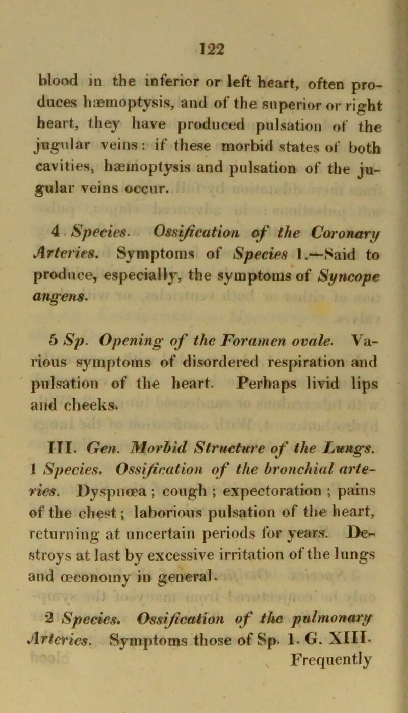 blood in the inferior or left heart, often pro- duces haemoptysis, and of the superior or right heart, they have produced pulsation of the jugular veins : if these morbid states of both cavities, haemoptysis and pulsation of the ju- gular veins occur. 4 . Species. Ossijlcatioii of the Conronarp Arteries. Symptoms of Species l.—Said to produce, especially, the symptoms of Syncope angens. 5 Sp. Opening of the Foramen ovale. Va- I’ious symptoms of disordered respiration and pulsation of the heart. Perhaps livid lips and cheeks. III. Gen. Morbid Structure of the Lungs. 1 Species, Ossification of the bronchial arte- vies. Dyspnoea ; cough ; expectoration ; pains of the chest; laborious pulsation of the heart, returning at uncertain periods for years. De- .stroys at last by excessive irritation of the lungs and oeconoiny in general. 3 Species, Ossification of the pulmonary Arteries. Symptoms those of Sp. 1. G. XIII* ^ Frequently
