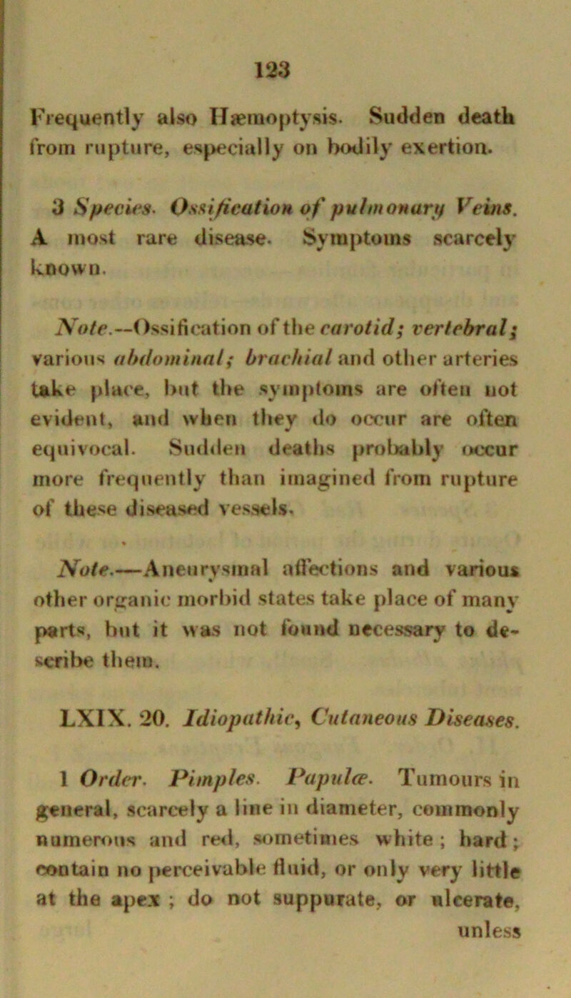 Frequently also Ilseinoptysis. Sudden death from rupture, especially on Ixxlily exertion. 3 Specie's. OsaificatioH of puhnonartf Veins. A most rare disease. Symptoms scarcely known. iVo/e.—Ossification of the cffro//c?; vertebral; various abdominal; brachial and other arteries take place, but the .symptoms are often not evident, and when they do occur are often equivocal. Sudden deaths prol>ably taxur more frequently than imagined from rupture of these diseased vessels. « Note.—Anctirysmal ailections and various other organic morbid states take place of many parts, but it was not found necessary to de- seril>e them. LXIX. 20. Idiopathic^ Cutaneous Diseases. 1 Ordrr. Pimples. Papulce. Tumours in general, scarcely a line in diameter, commonly numerous ami re«i, sometimes white; hard; contain no perceivable fluid, or only very little at the apex ; do not suppurate, or ulcerate, unless