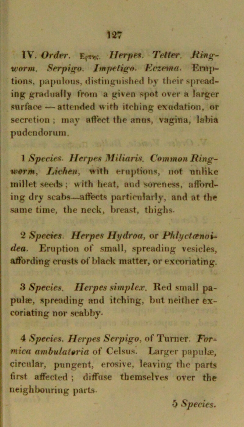 127 IV. Order. E^njc. Herpes. Tetter. Ring- worm. Serpigo. Impetigo. Keze%nn. Em|>- tions, pa|)ulons, cHstiiifraished by their spread- ing graeliiaHy from a given spot over a larger snrfaee—attended >^ ith itehing exudation, or secretion ; infiy affect the anns, vagina, labia pudendoriiiii. \ Species. Herpes MUiaris. Common Ring^ wormy lAcheUy ivith eruptions, not unlike millet see<ls; w ith heat, and soreness, afford- ing dry scabs—atfects particularly, and at the same time, the neck, breast, thighs. 2 Species. Herpes Hydrotty or Pfilyctrenoi^ dea. Eruption ot' small, spreading vesicles, affording crusts of black matter, or excoriating. 3 Species. Herpes simplex. Red small pa- pulse, spreading and itching, but neither ex- coriating nor scabby* 4 Species. Herpes Serpigoy of Tumer. Ebr- mica ambulatoria of Celsus. Larger papulae, circular, pungent, erosive, leaving the parts first affected ; diffuse themselves over the neigh lx)uring parts.