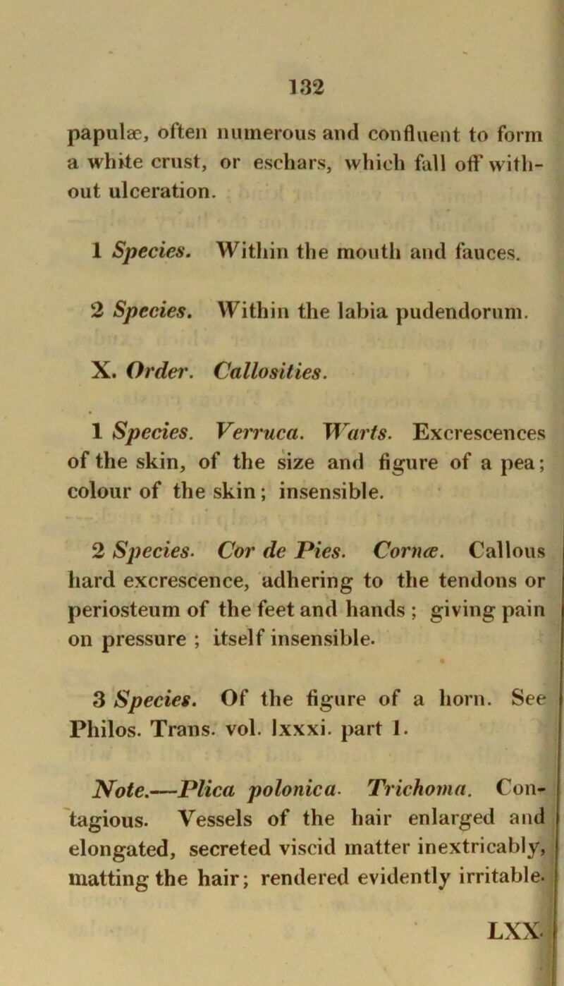 papulae, often numerous and confluent to form a whke crust, or eschars, which fall oflf with- out ulceration. 1 Species. Within the mouth and fauces. 2 Species. Within the labia pudendorum. X. Order. Callosities. 1 Species. Vemica. Warts. Excrescences of the skin, of the size and figure of a pea; colour of the skin; insensible. 2 S])ecies- Cor de Pies. Coma. Callous hard excrescence, adhering to the tendons or periosteum of the feet and hands ; giving pain on pressure ; itself insensible. 3 Species. Of the figure of a horn. See Philos. Trans, vol. Ixxxi. part 1. Note.—Plica polonica. Trichoma. Con- tagious. Vessels of the hair enlarged and elongated, secreted viscid matter inextricably, matting the hair; rendered evidently irritable. LXX