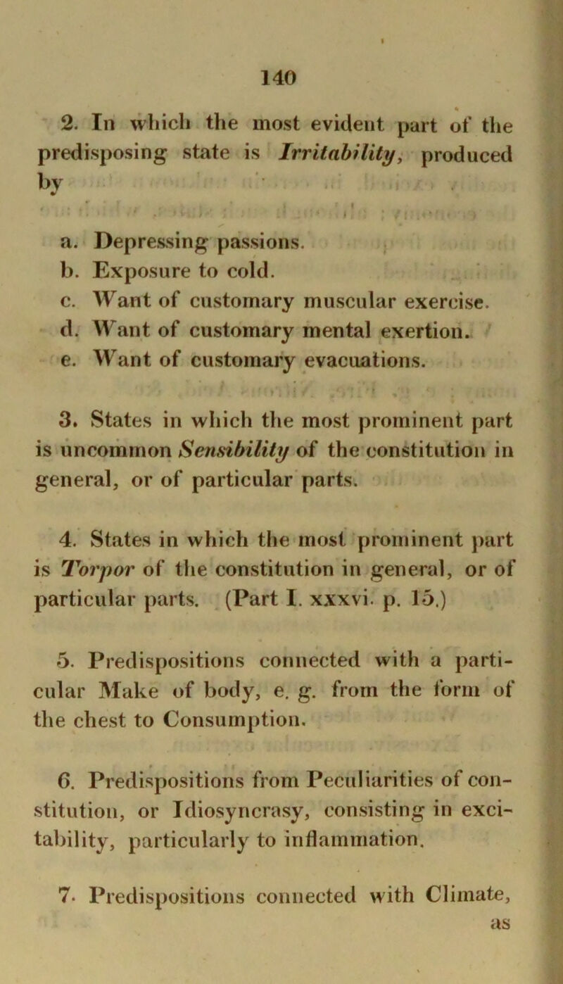 2. In which the most evident part ot* the predisposing state is IrritahHity, produced bv a. Depressing passions. b. Exposure to cold. c. Want of customary muscular exercise. d. Want of customary mental exertion. e. Want of customary evacuations. 3. States in which the most prominent part is uncommon Senfdhility of the constitution in general, or of particular parts. 4. States in which the most prominent j>art is Torpor of the constitution in general, or of particular parts. (Part I. xxxvi. p. 15.) 5. Predispositions connected with a parti- cular Make of body, e. g. from the form of the chest to Consumption. (). Predispositions from Peculiarities of con- stitution, or Idiosyncrasy, consisting in exci- tability, particularly to inflammation. 7. Predispositions connected with Climate, as