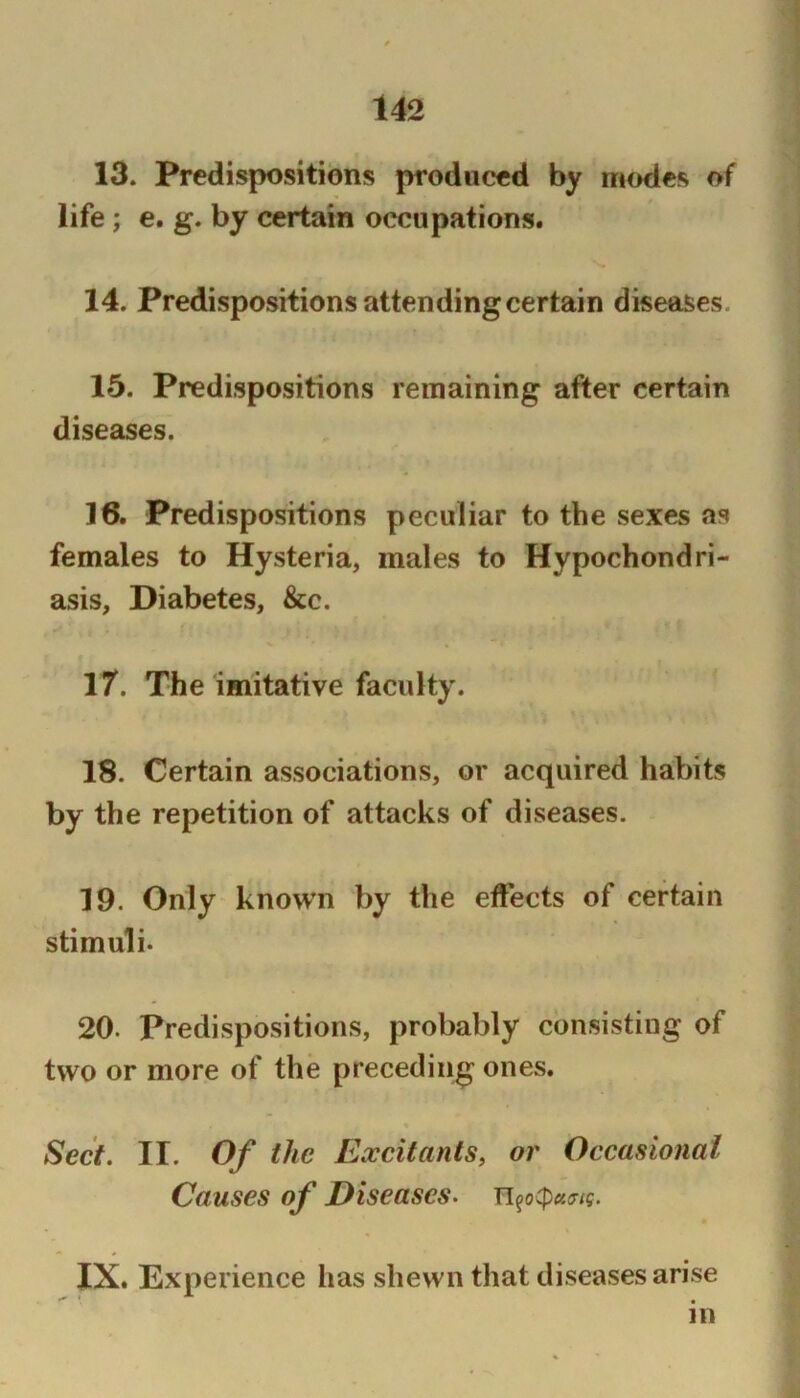 13. Predispositions produced by modes of life ; e. g. by certain occupations. 14. Predispositions attending certain diseases. 15. Predispositions remaining after certain diseases. 16. Predispositions peculiar to the sexes as females to Hysteria, males to Hypochondri- asis, Diabetes, &c. 17. The imitative faculty. 18. Certain associations, or acquired habits by the repetition of attacks of diseases. 19. Only known by the effects of certain stimuli. 20. Predispositions, probably consisting of two or more of the preceding ones. Sect. II. Of the Excitants, or Occasional Causes of Diseases. Ti^o(pct^ig. IX. Experience has shewn that diseases arise in