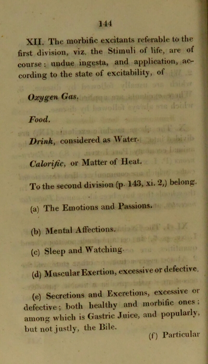 first division, viz. the Stimuli of life, are of course: undue ingesta, and application, ac- ^ cording to the state of excitability, of Oxygen Gas. Food. I Drink, considered as Water* Calorific, or Matter of Heat. To the second division (p-143, xi. 2,) belong. (a) The Emotions and Passions. t (b) Mental Affections. (c) Sleep and Watching. (d) Muscular Exertion, excessive or defective. (e) Secretions and Excretions, excessive or defective; both healthy and morbific ones; among which is Gastric Juice, and popularly, but not justly, the Bile. (f) Particular