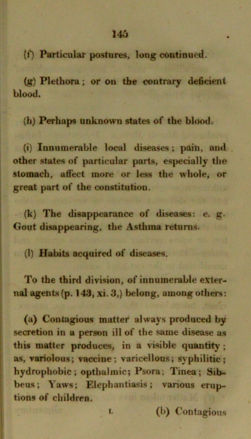 146 (f) Particular postures, long continued. (g) Plethora; or on the contrary deficient blood. (h) Perhaps unknown states of the blood. (i) Innumerable local diseases; pain, and , other states of particular parts, especially the stomach, affect more or less the whole, or great part of the constitution. (k) The disappearance of diseases: e. g. Gout disappearing, the Asthma returns. (l) Habits acquired of diseases. To the third division, of innumerable exter- nal agents (p. 143, xi. 3,) belong, among others: 9 J 1 I (a) Contagious matter always produced by secretion in a person ill of the same disease as this matter produces, in a visible quantity; as, variolous; vaccine; varicellous; syphilitic; hydrophobic; opthalinic; Psora; Tinea; Sib- beus; Yaws; Elephantiasis; various erup- tions of children. L (b) Contagions