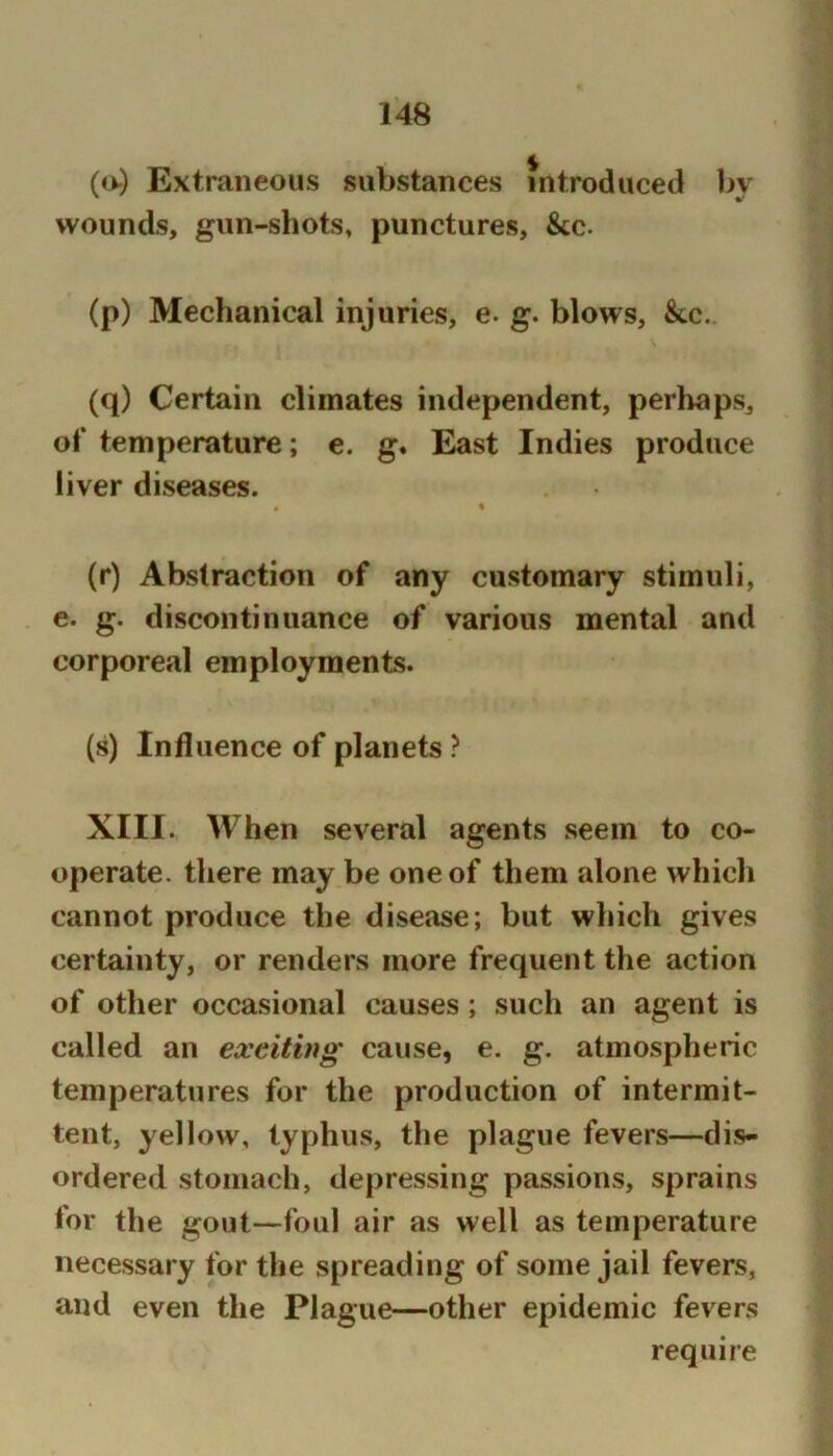 (o) Extraneous substances introduced by wounds, gun-shots, punctures. See. (p) Mechanical injuries, e. g. blows, &c. (q) Certain climates independent, perhaps, of temperature; e. g. East Indies produce liver diseases. i * (r) Abstraction of any customary stimuli, e. g. discontinuance of various mental and corporeal employments. (s) Influence of planets ? XIII. When several agents seem to co- operate. there may be one of them alone which cannot produce the disease; but which gives certainty, or renders more frequent the action of other occasional causes; such an agent is called an exciting cause, e. g. atmospheric temperatures for the production of intermit- tent, yellow, typhus, the plague fevers—dis- ordered stomach, depressing passions, sprains for the gout—foul air as well as temperature necessary for the spreading of some jail fevers, and even the Plague—other epidemic fevers require