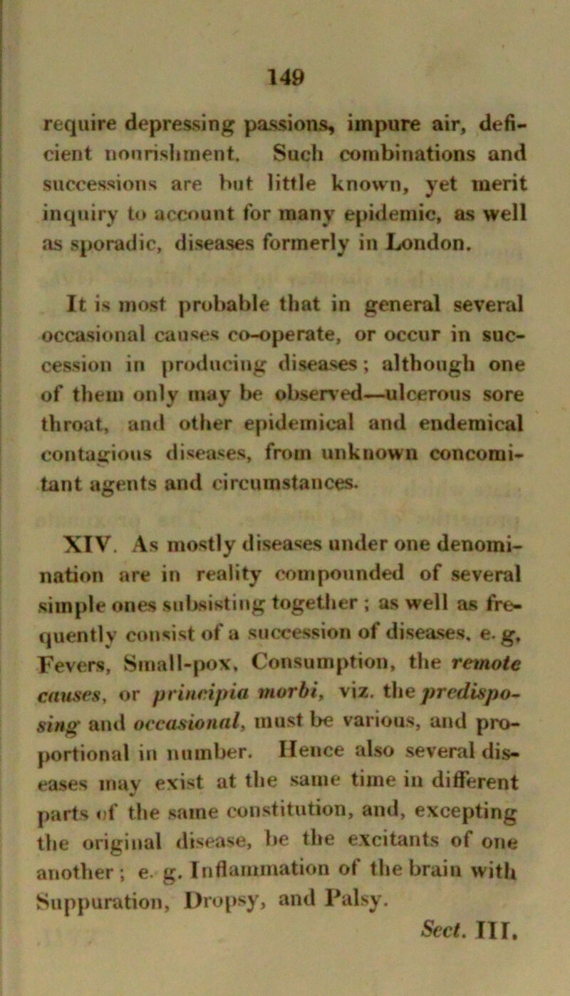 require depressing passions, impure air, defi- cient iionrislirnent. Such combinations and successions are hut little known, yet merit inquiry to account for many epidemic, as well as sporadic, diseases formerly in London. It is most probable that in general several occasional causes co-operate, or occur in suc- cession in producing diseases; although one of them only may be observ ed—ulcerous sore throat, anil other epidemical and endemical contagious diseases, frr)in unknown concomi- tant agents and circumstances. XIV. As mostly diseases under one denomi- nation are in reality compounded of several simple ones subsiKtiiig together ; as well as fre- quently consist of a succession of diseases, e. g. Fevers, Small-pox, Consumption, the remote causes, or pvincipia morbi, viz. the predispo- si/ig anil occasional, must be various, and pro- portional in number. Hence also several dis- eases mav exist at the same time in different parts of the same constitution, and, excepting the original disease, be the excitants of one another ; e. g. Inflammation of the brain with Suppuration, I)ri-q>sy, and Palsy. Sect. Ill,