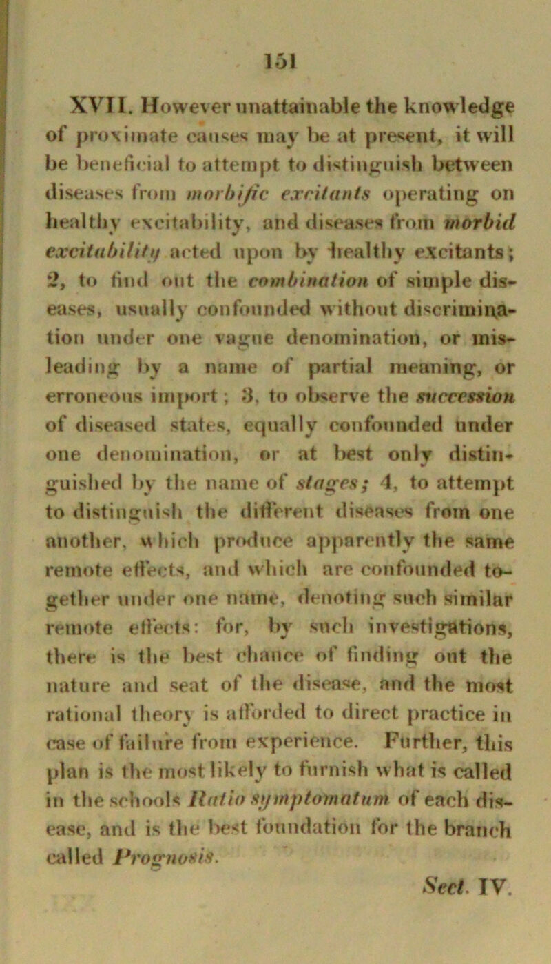 XVII. However unattainabie the knowledge of proximate caii‘?es may I>e at present, it will be beneficial to attempt to distinguish between diseases from itioi hijic excitants operating on liealthy excitability, and diseases from morbid excitahilitif acted upon by liealthy excitants; 2, to tind out the combination of simple dis- eases, usually confounded w ithout discriniii\a- tiou under one vague denomination, or mis- leading by a name of partial meaning, or erroneous imp<»rt ; .‘1, to observe the svccessiou of diseased states, equally confounded under one lienomination, or at best only distin- guished by the name of stages; 4, to attempt to distinguish the dillerent diseast^s from one another, w hich produce apparently tlie same remote effects, and which are confounded to- gether uinier one name, denoting such similar remote effects; for, by such investigations, there is the best chance of finding out the nature and seat of the ilisease, and the most rational theor\ is aflorded to direct |)ractice in case of failure from experience. Further, this plan is the most likely to furnish what is called in the schools ilatio stjmptotnatnm of each dis- ease, and is the best foundation for the branch called Profynosis. Seel. IV.
