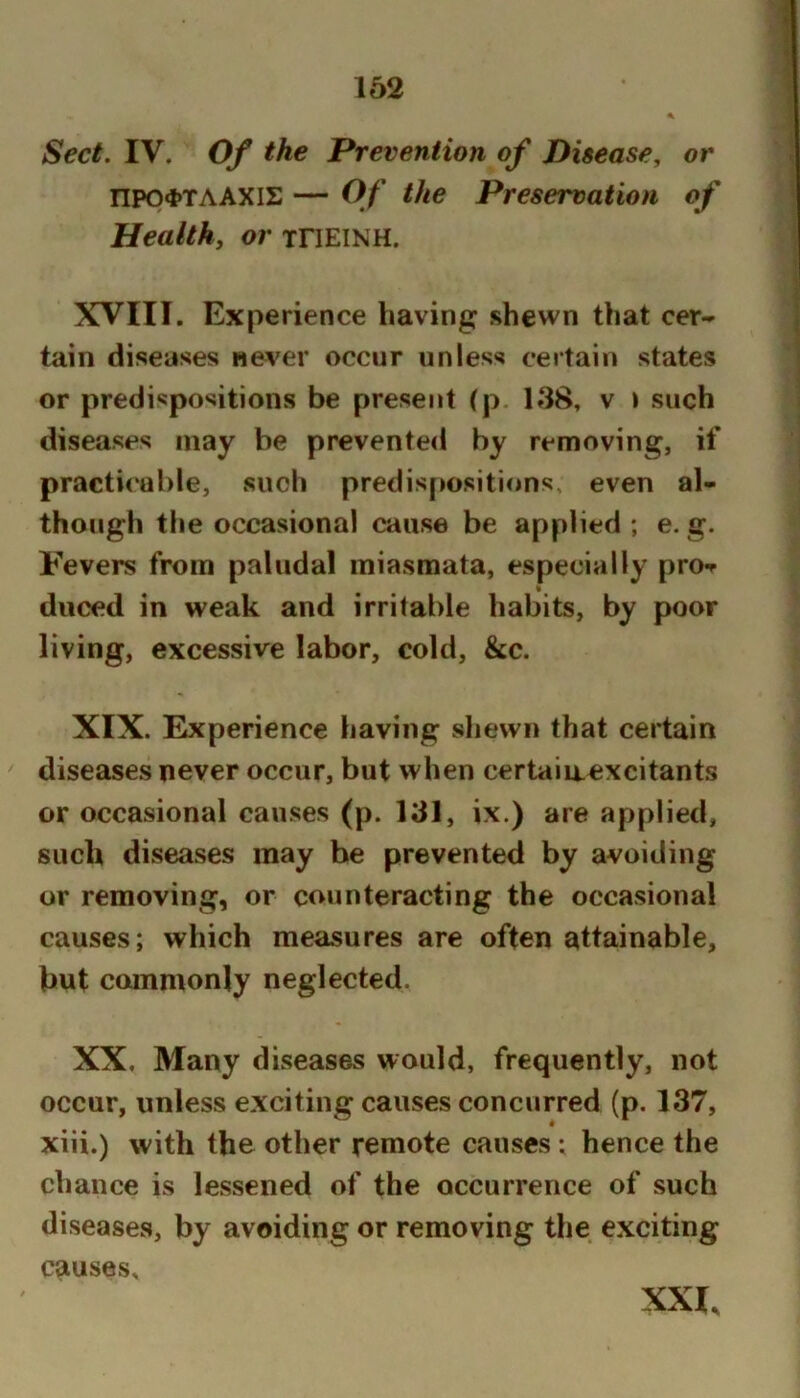 Sect. IV. Of the Prevention of Disease, or npo4>TAAXIE — Of the Preservation of Healthy or xriElNH. XVIII. Experience having shewn that cer- tain diseases never occur unless certain states or predispositions be present (p. 138, v i such diseases may be prevented by removing, if practi<‘al)le, such predis[>ositions, even al- though tlie occasional cause be applied ; e. g. Fevers from paludal miasmata, especially pro-r duced in weak and irritable habits, by poor living, excessive labor, cold, &c. XIX. Experience having sliewn that certain diseases never occur, but when certaiaexcitants or occasional causes (p. 131, ix.) are applied, such diseases may be prevented by avoiding or removing, or counteracting the occasional causes; which measures are often attainable, but commonly neglected. XX, Many diseases would, frequently, not occur, unless exciting causes concurred (p. 137, xiii.) with the other remote causes ; hence the chance is lessened of the occurrence of such diseases, by avoiding or removing the exciting causes. XXI,