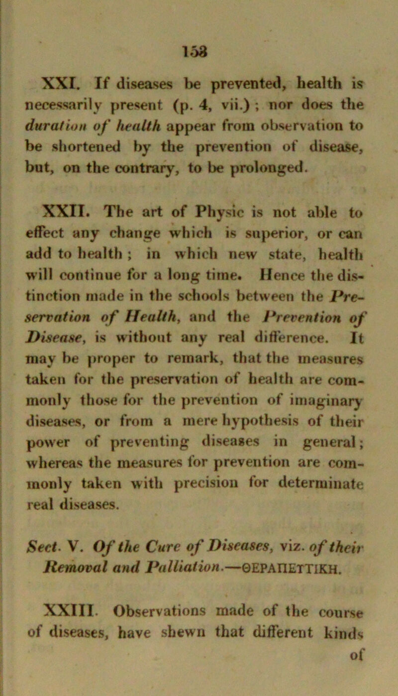 XXI. If diseases be prevented, health is necessarily present (p. 4, vii.) ; nor does the duration of health appear from observation to be shortened by the prevention of disease, but, on the contrary, to be prolonged. XXII. The art of Physic is not able to effect any change which is superior, or can add to health ; in which new state, health will continue for a long time. Hence the dis- tinction made in the scliools between the Pre- servation of Health, and the Prevention of Disease, is without any real difference. It may be proper to remark, that the measures taken for the preservation of health are com- monly those for the prevention of imaginary diseases, or from a mere hypothesis of their pow'er of preventing diseases in general; whereas the measures for prevention are com- monly taken with precision for determinate real diseases. Sect> V. Of the Cure of Diseases, viz. of their Removal and Palliation.—©EPAriETTlKH. XXIII. Observations made of the course of diseases, have shewn that difTerent kinds of