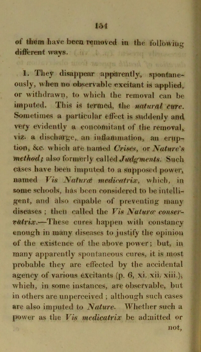 of them have been removed in the following different ways. 1. They disappear apparently, spontane- ously, when no observable excitant is applied, or withdrawn, to which the removal can be imputed. This is termed, the natural cure. Sometimes a particular effect is suddenly and very evidently a concomitant of the removal, viz. a discharge, an inffamination, an erup- tion, &c. which are named Crises, or Nature^s method; also formerly Jmlfj^ments. Such cases have been imputed to a supposed power, named Vis JVafurce mediratrix, which, in some schools, has been considered to be intelli- gent, and also capable of preventing many diseases ; then called the Vis Naturcc conser- vatrix.—These cures happen with constancy enough in many diseases to justify the opinion of the existence of the above power; but, in many apparently spontaneous cures, it is most probable they are effected by the accidental agency of various excitants (p. 0, xi. xii. xiii.)> which, in some instances, are observable, but in others are unperceived ; although such cases are also imputed to Natui'e, Whether such a power as the Vis medicatrix be admitted or not.