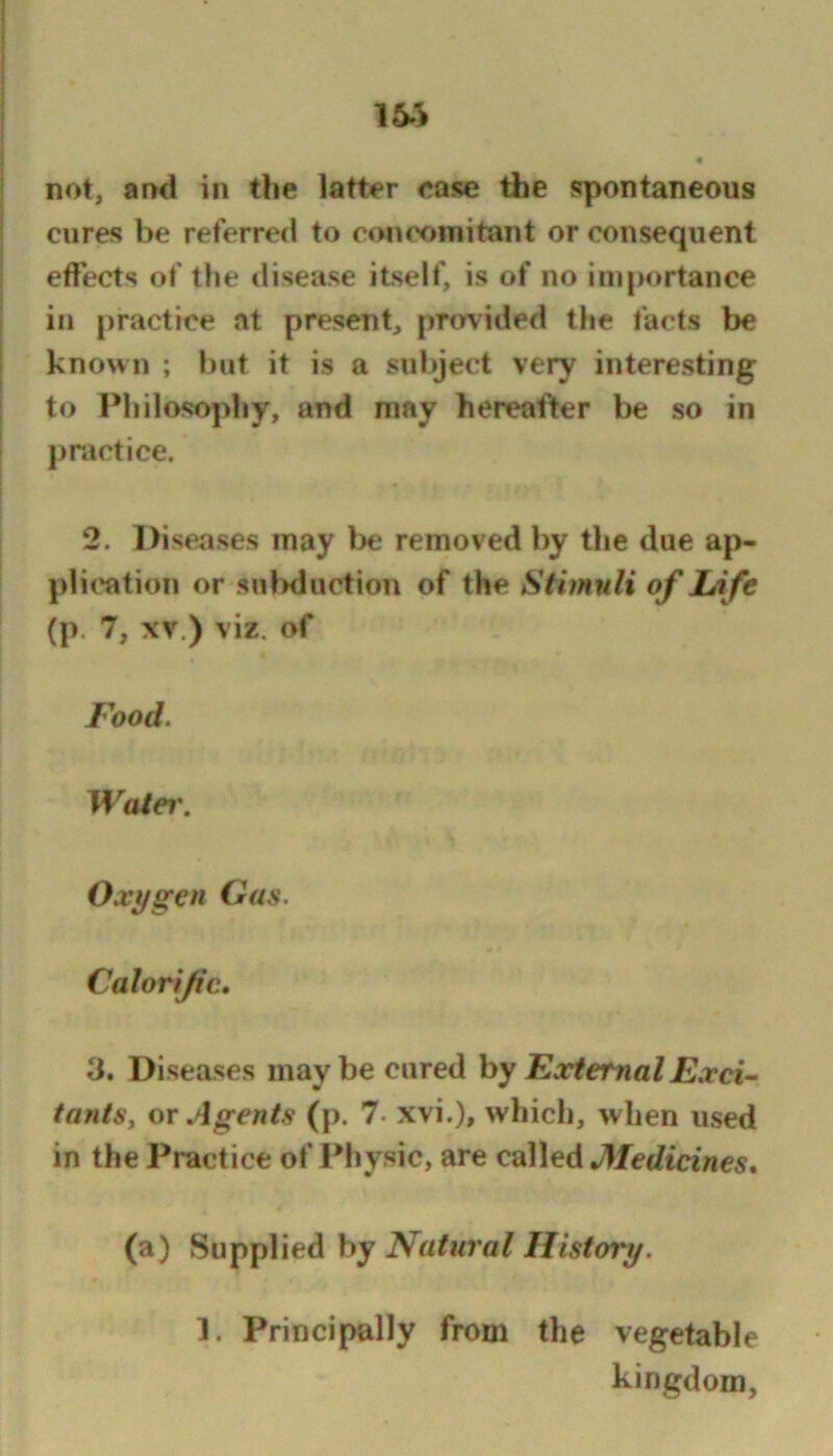 « not, and in the latter ease the spontaneous cures be referred to c«>neoniitant or consequent effects of the disease itself, is of no ini{>ortance ill practice at present, provided the facts be known ; but it is a subject very interesting to Philosophy, and may hereafter be so in practice. 2. Diseases may be removed by the due ap- plication or sulKluction of the Stimuli of Life (p. 7, XV.) viz. of Food. Watei\ Oxygen Gas. Calorific* 3. Diseases maybe cured hy External Exci^ tants, or Agents (p. 7- xvi.), which, when used in the Practice of Physic, are called Medicines* (a) Supplied by 1. Principally from the vegetable kingdom,