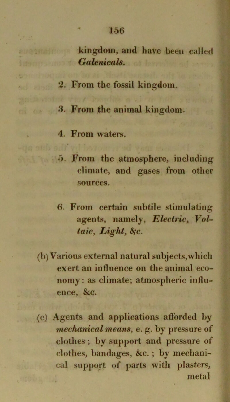 kingdom, and have been called Galenicals. 2. From the fossil kingdom. 3. From the animal kingdom. 4. From waters. 6. From the atmosphere, including climate, and gases from other sources. 6. From certain subtile stimulating agents, namely, Electric^ Vol- taic, Light, Sfc. (b) Various external natural subjects,which exert an influence on the animal eco- nomy: as climate; atmospheric influ- ence, &c. (c) Agents and applications aflbrded by mechanical means, e. g. by pressure of clothes; by support and pressure of clothes, bandages, &c.; by mechani- cal support of parts with plasters, metal