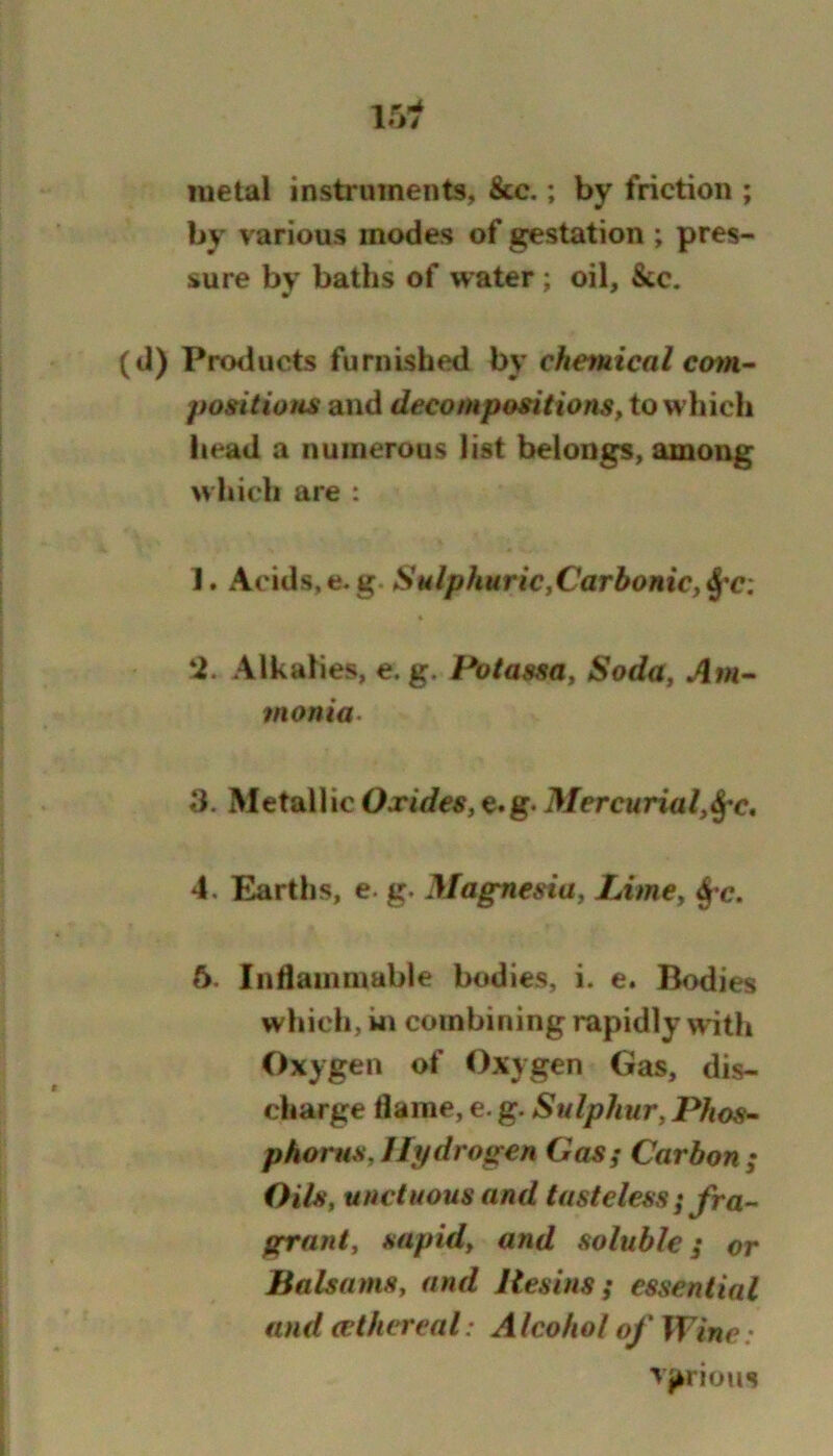 metal instruments, See.; by friction ; by various inodes of gestation ; pres- sure by baths of water ; oil, &c. (d) Products furnished by chemical cmn- positions and decompositions, to which head a numerous list belongs, among which are : 1. Acids, e. g. Sulphuric,Carbonic, « ‘i. Alkalies, e. g. Potassa, Soda, tnonia. 3. Metall ic Oxides, e.g. Mercurial,^^c, 4. Earths, e. g. Magnesia, Lime, 6. Indamniable bodies, i. e. Bodies which, in combining rapidly with Oxygen of Oxygen Gas, dis- charge flame, e. g. Sulphur, Phos^ phorus,Hydrogen Gas; Carbon; Oils, unctuous and tasteless; fra- grant, sapid, and soluble; or Balsams, and Resins; essential and (ethereal: Alcohol of Wine: >>iious