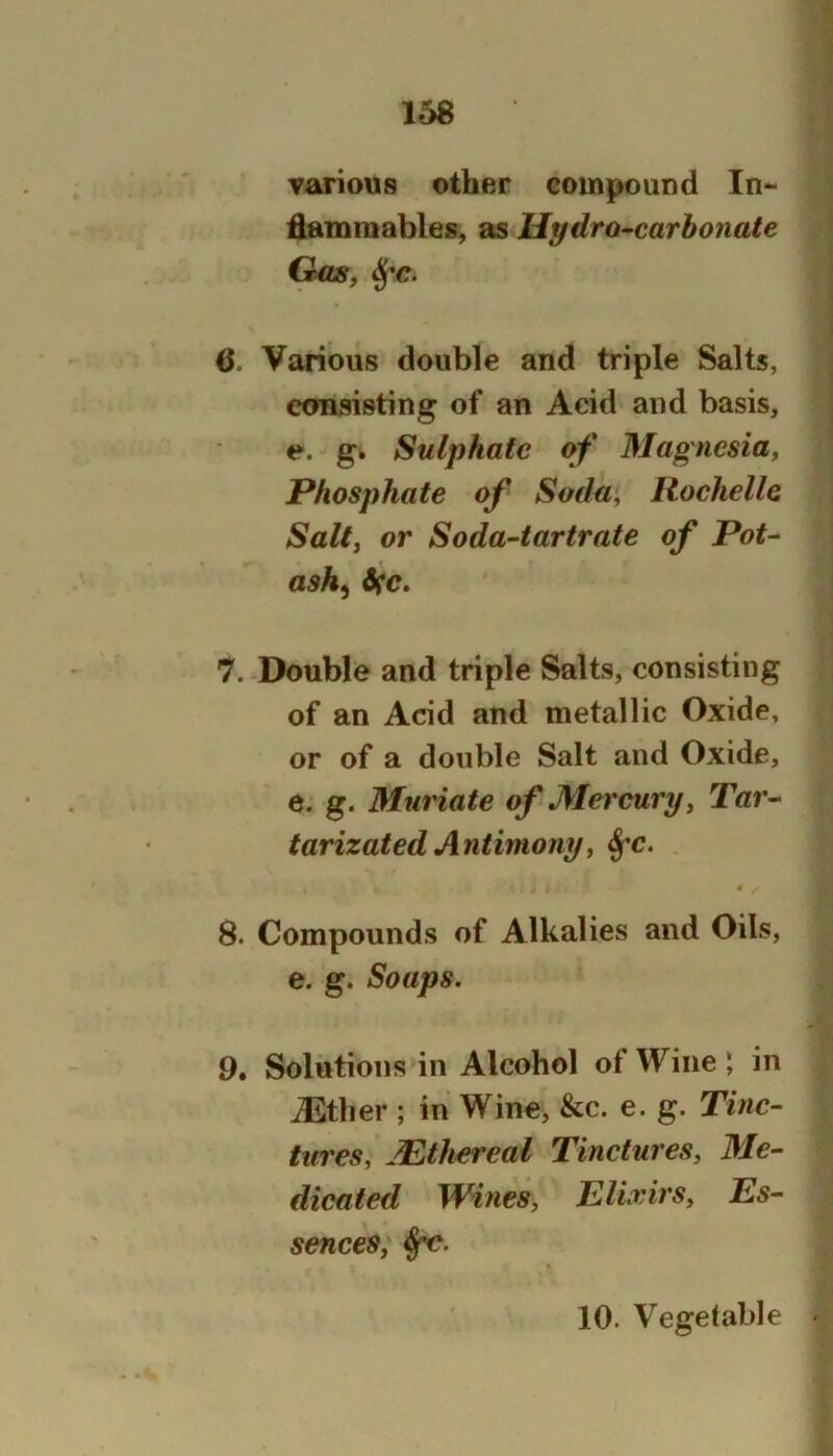 various other compound In- flammables, as Hydro-carbonate CUiSf ^c. 6. Various double and triple Salts, consisting of an Acid and basis, e. gb Sulphate of Magnesia^ Phosphate of Soda, Rochelle Salt, or Soda-tartrate of Pot- ash^ dec. 7. Double and triple Salts, consisting of an Acid and metallic Oxide, or of a double Salt and Oxide, e. g. Muriate of Mercury, Tar- tarizated Antimony, ^c. 4 8. Compounds of Alkalies and Oils, e. g. Soaps. 9. Solutions in Alcohol of Wine ; in iEther ; in Wine, &c. e. g. Tinc- tures, Mthereal Tinctures, 3Ie- dicated Wines, Elirirs, Es- sences, 10. Vegetable