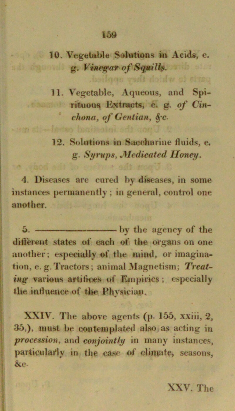 10. Vegetable Solutions in AcUls, e. g. Vinegar o f S4f uUi». 11. Vegetable, Aqueous, and Spi- rituous Mstnacts, e. g. of Cin- chona, of Gentian, ^'C- 12. Solutions in Saocbarine Huids, e. g. Syrups, ^Medicated Honey, 4. Diseases are cured bv diseases, in some instances permanently ; in general, control one another. 5. by the agency of the dilVerent states of each ol* the organs on one another; especially of the mind, orimagina- titm, e. g. Tractors; animal Magnetism; Treat- ing various artifn^s of Empirics ; especially the indueiice of Uie Fhysiciuii. XXIV. The above agents (p. 155, xxiii, 2, ^15,), must be c<»ii tempi a ted also as acting in procession, ami conjointiy in many instances, particularly in the case* ot' cl incite, seasons, &c. XXV. The