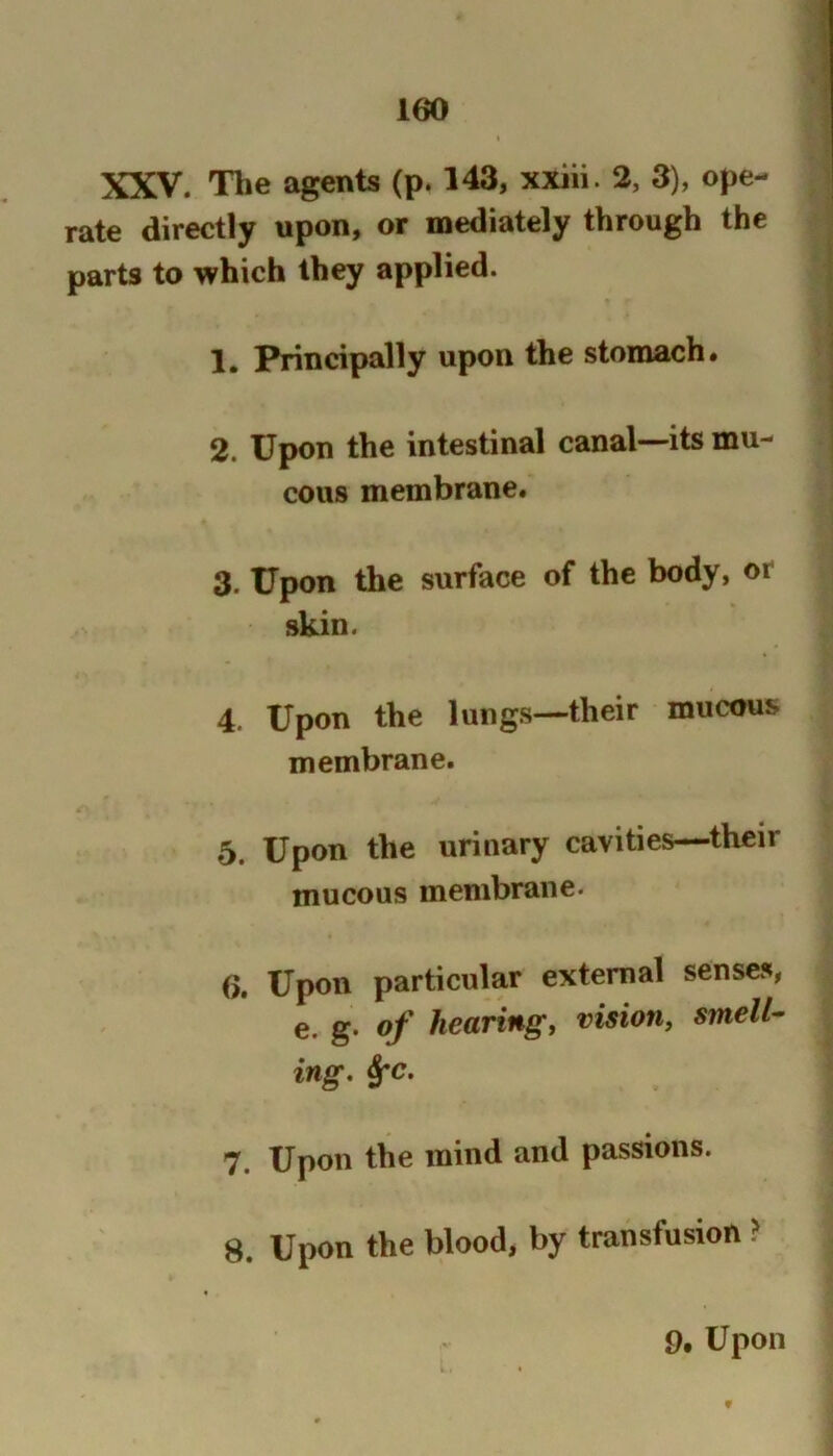 XXV. The agents (p. 143, xxiii. 2, 3), ope- rate directly upon, or mediately through the parts to which they applied. 1. Principally upon the stomach# 2. Upon the intestinal canal—its mu- cous membrane. 3. Upon the surface of the body, or skin. 4. Upon the lungs—their mucous membrane. 5. Upon the urinary cavities—their mucous membrane. 6. Upon particular external senses, e. g. of hearing, vision, smell- ing, §fc. 7. Upon the mind and passions. 8. Upon the blood, by transfusion ? 9, Upon f