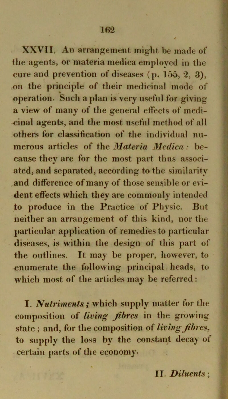 lf>2 XXVII. All arrangement might be made of the agents, or materia medioa employed in the cure and prevention of diseases (p. 156, 2, 3), on the principle of their medicinal mode of operation. Such a plan is very useful for giving a view of many of the general effects of medi- cinal agents, and the most useful method of all others for classification of the individual nu- merous articles of the Materia Medica: be- cause they are for the most part thus associ- ated, and separated, according to the similarity and difference of many of those sensible or evi- dent effects which they are commonly intended to produce in the Practice of Physic. But neither an arrangement of this kind, nor the particular application of remedies to particular diseases, is within the design of this part of the outlines. It may be proper, however, to enumerate the following principal heads, to which most of the articles may be referred: I. Nutriments ; which supply matter for the composition of living Jibres in the growing state ; and, for the composition of living fibres, to supply the loss by the constant decay of certain parts of the economy*