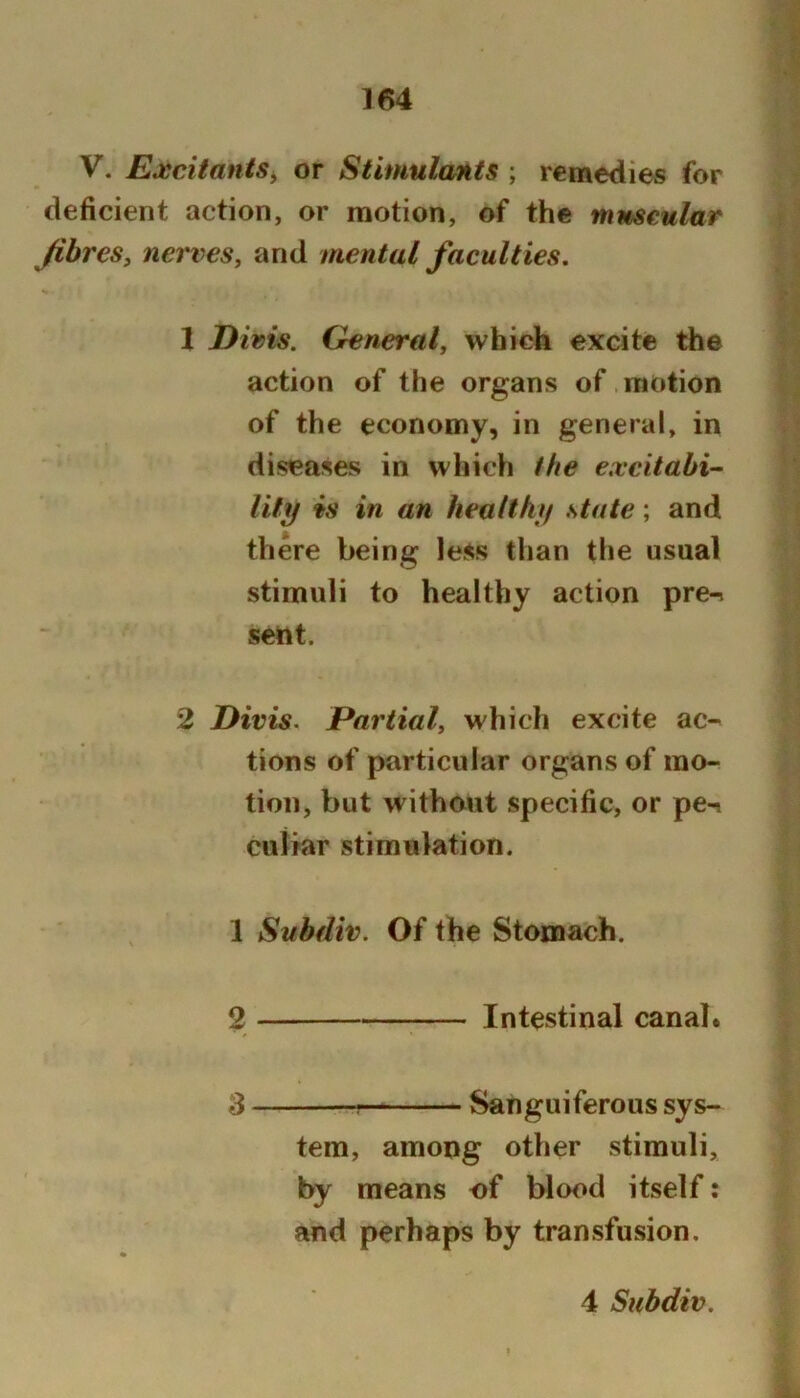 V. Excitants^ or Stimulants ; remedies for deficient action, or motion, of the muscular JihreSy nerves, and mental faculties. X Divis. General, whiek excite the action of the organs of. motion of the economy, in general, in diseases in which the excitabi- lity is in an healthy state; and there being less than the usual stimuli to healthy action pre-. sent. 2 Divis. Partial, which excite ac-' tions of particular organs of mo- tion, but without specific, or pe-i cuiiar stimulation. \ Subdiv. Of the Stomach. 2 Intestinal canal. 3 Sanguiferous sys- tem, among other stimuli, by means of blood itself: and perhaps by transfusion.