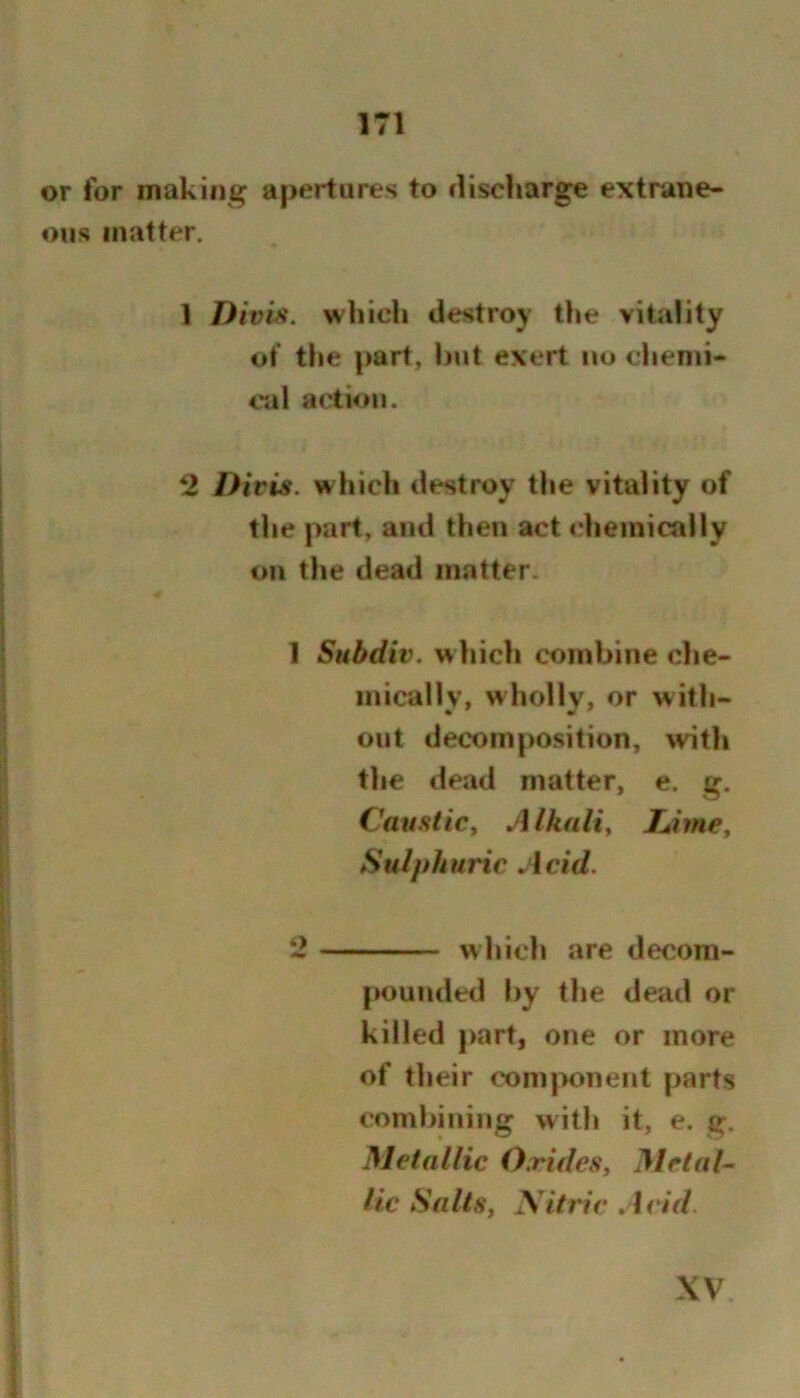 or for making apertures to discharge extrane- ous matter. 1 Diviji. which destroy the vitality of the part, hut evert no clienii- cal action. 2 Divis. which destroy the vitality of the part, and then act <’heinically on the dead matter. 1 Subdiv. whicli combine che- mically, wholly, or with- out decomposition, with the dead matter, e. g. Caustic, Alkali, TJme, Sulphuric Acid. 2 which are decom- pounded t)y the dead or killed part, one or more of their component j>arts combining with it, e. g. Metallic Oxides, Metals lie Salts, yitriv Acid. XV