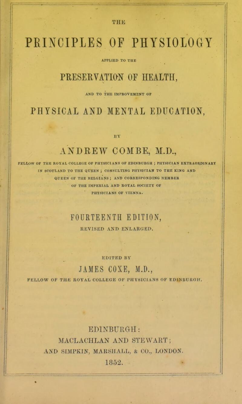 THE PRINCIPLES OP PHYSIOLOGY AFPLISD TO THE PUESERVATION OF HEALTH, AND TO THE IMrROVEMENT OF PHYSICAL AND MENTAL EDUCATION, BY ANDREW COMBE, M.D., FELLOW OF THE ROYAL COLLEGE OF PHYSICIANS OF EDINBORGH ; PHYSICIAN EXTRAORDINARY IN SCOTLAND TO THE QUEEN ; CONSULTING PHYSICIAN TO THE KING AND 4DEEN OF THE BELGIANS ; AND CORKESPONDINO ItlEMBEK OF THE IMPERIAL AND ROYAL SOCIETY OF PHYSICIANS OF VIENNA. FOURTEENTH EDITION, REVISED AND ENLARGEP. KDITED BY JAMES COXE, M.D., FELLOW OF THE ROYAL COLLEGE OF PHYSICIANS OF EOINBUIIOH. F^JHNBURGH: MACLACHLAN AND STEWART; AND SIMPKIN, MARSlIAliL, & CO., LONDON. 1852.