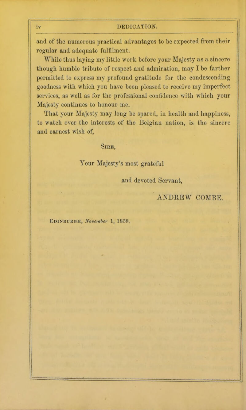 and of the numerous practical advantages to be expected from their regular and adequate fulfilment. While thus laying my little work before your Majesty as a sincere though humble tribute of respect and admiration, may I be farther permitted to express my profound gratitude for the condescending goodness with which you have been pleased to receive my imperfect sei'vices, as well as for the professional confidence with which your Majesty continues to honour me. That your Majesty may long be spared, in health and happiness, to watch over the interests of the Belgian nation, is the sincere and earnest wish of. Sire, Your Majesty's most grateful and devoted Servant, ANDREW COMBE.