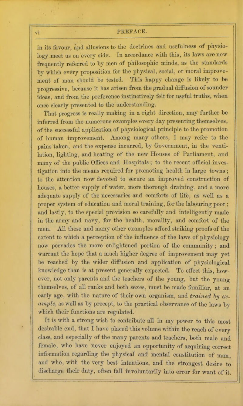 in its favour, and allusions to the doctrines and usefulness of physio- logy meet us on every side. In accordance with this, its laws are now frequently referred to by men of philosophic minds, as the standards lay which every proposition for the physical, social, or moral improve- ment of man should be tested. This happy change is likely to be progressive, because it has arisen from the gradual ditfusion of sounder ideas, and from the preference instinctively felt for useful truths, when once clearly presented to the understanding. That progress is really making in a right direction, may further be inferred from the numerous examples every day presenting themselves, of the successful application of physiological principle to the promotion of human improvement. Among many others, I may refer to the pains taken, and the expense incurred, by Government, in the venti- lation, lighting, and heating of the new Houses of Parliament, and many of the public Offices and Hospitals ; to the recent official inves- tigation into the means required for promoting health in large towns ; to the attention now devoted to secure an improved construction of houses, a better supply of water, more thorough draining, and a more adequate supplj^ of the necessaries and comforts of life, as well as a proper system of education and moral training, for the labouring poor; and lastly, to the special provision so carefully and intelligently made in the army and navy, for the health, morality, and comfort of the men. All these and many other examples afford striking proofs of the extent to which a perception of the influence of the laws of physiology now pervades the more enlightened portion of the community; and warrant the hope that a much higher degree of improvement may yet be reached by the wider diffusion and application of physiological knowledge than is at present generally expected. To effect this, how- ever, not only parents and the teachers of the young, but the young themselves, of all ranks and both sexes, must be made familiar, at an early age, with the nature of their own organism, and trained by ex- ample, as well as by precept, to the practical observance of the laws by which their functions are regulated. It is with a strong wish to contribute all in ray power to this most desirable end, that I have placed this volume within the reach of every class, and especially of the many parents and teachers, both male and female, who have never enjoyed an opportunity of acquiring correct information regarding the physical and mental constitution of man, and who, with the very best intentions, and the strongest desire to discharge their duty, often fall involuntarily into error for want of it.