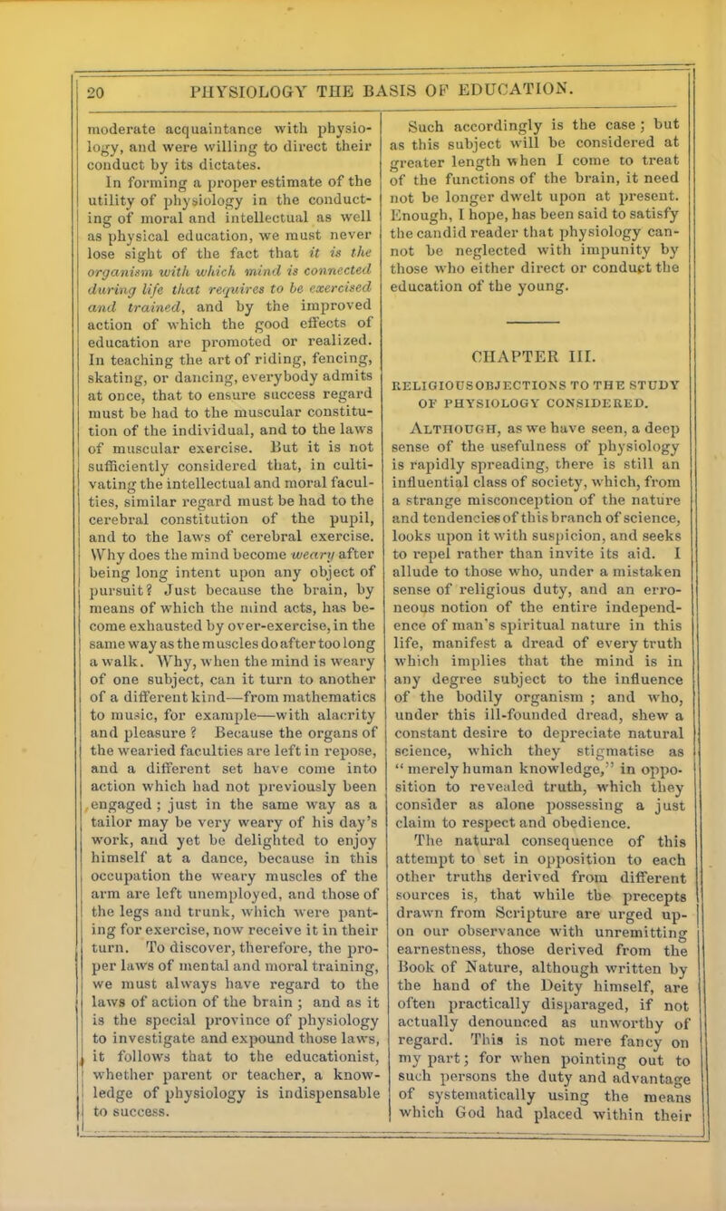 moderate acquaintance with physio- logy, and were willing to direct their conduct by its dictates. In forming a proper estimate of the utility of physiology in the conduct- ing of moral and intellectual as well as physical education, we must never lose sight of the fact that it is the organism with which mind is connected during life that requires to be exercised and trained, and by the improved action of which the good effects of education are promoted or realized. In teaching the art of riding, fencing, skating, or dancing, everybody admits at once, that to ensure success regard must be had to the muscular constitu- tion of the individual, and to the laws of muscular exercise. But it is not sufficiently considered that, in culti- vating the intellectual and moral facul- ties, similar regard must be had to the cerebral constitution of the pupil, and to the laws of cerebral exercise. Why does the mind become weary after being long intent upon any object of pursuit? Just because the brain, by means of which the mind acts, has be- come exhausted by over-exercise, in the same way as the m uscles do after too long a walk. AV^hy, when the mind is weary of one subject, can it turn to another of a different kind—from mathematics to music, for example—with alacrity and pleasure ? Because the organs of the wearied faculties are left in rejjose, and a different set have come into action which had not previously been .engaged ; just in the same way as a tailor may be very weary of his day's work, and yet be delighted to enjoy himself at a dance, because in this occupation the weary muscles of the arm are left unemployed, and those of the legs and trunk, wliich were pant- ing for exercise, now receive it in their turn. To discover, therefore, the pro- per laws of mental and moral training, we must always have regard to the laws of action of the brain ; and as it is the special province of physiology to investigate and expound those laws, , it follows that to the educationist, whether parent or teacher, a know- ledge of physiology is indispensable to succe.ss. Such accordingly is the case ; but as this subject will be considered at greater length vvhen I come to treat of the functions of the brain, it need not be longer dwelt upon at present. Enough, I hope, has been said to satisfy the candid reader that physiology can- not be neglected with impunity by those who either direct or conduct the education of the young. CHAPTER III. RELIGIOUSOBJECTIONS TO THE STUDY OF PHYSIOLOGY CONSIDERED. Although, as we have seen, a deep sense of the usefulness of physiology is rapidly spreading, there is still an influential class of society, which, from a strange misconception of the nature and tendenciesof thisbranch of science, looks upon it with suspicion, and seeks to i-epel rather than invite its aid. I allude to those who, under a mistaken sense of religious duty, and an erro- neous notion of the entire independ- ence of man's spiritual nature in this life, manifest a dread of every truth which implies that the mind is in any degree subject to the influence of the bodily organism ; and who, under this ill-founded dread, shew a constant desire to depreciate natural science, which they stigmatise as  merely human knowledge,' in oppo- sition to revealed truth, which they consider as alone possessing a just claim to respect and obedience. The natural consequence of this attempt to set in opposition to each other truths derived from different sources is, that while the precepts drawn from Scripture are urged up- on our observance with unremitting earnestness, those derived from the Book of Nature, although written by the hand of the Deity himself, are often practically disparaged, if not actually denounced as unworthy of regard. This is not mere fancy on my part; for when pointing out to such persons the duty and advantage of systematically using the means which God had placed within their