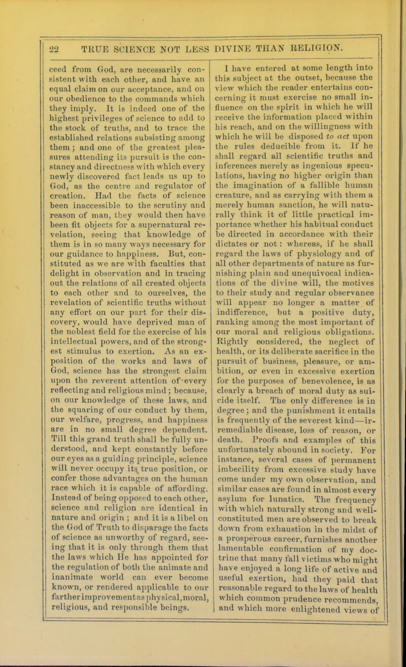 ceed from God, are necessarily con- sistent with each otlier, and have an equal claim on our acceptance, and on our obedience to the commands which they imply. It is indeed one of the highest privileges of science to add to the stock of truths, and to trace the established relations subsisting among them ; and one of the greatest plea- sures attending its pursuit is the con- stancy and directness with which every newly discovered fact leads us up to God, as the centre and regulator of creation. Had the facts of science been inaccessible to the scrutiny and reason of man, they would then have been fit objects for a supernatural re- velation, seeing that knowledge of them is in so many ways necessai'y for our guidance to hajjpiness. But, con- stituted as we are with faculties that delight in observation and in tracing out the relations of all created objects to each other and to ourselves, the revelation of scientific truths without any effort on our part for their dis- covery, would have deprived man of the noblest field for tiie exercise of his intellectual powers, and of the strong- est stimulus to exertion. As an ex- position of the works and laws of God, science has the strongest claim upon the reverent attention of every reflecting and religious mind; because, on our knowledge of these laws, and the squaring of our conduct by them, our welfare, progress, and happiness are in no small degree dependent. Till this grand truth shall be fully un- derstood, and kept constantly before our eyes as a guiding principle, science will never occupy its true position, or confer those advantages on the human race which it is capable of affording. Instead of being oppoF(>d to each other, science and religion are identical in nature and origin ; and it is a libel on the God of Truth to disparage the facts of science as unworthy of regard, see- ing that it is only through them that the laws which lie has appointed for the regulation of both the animate and inanimate world can ever become known, or rendered applicable to our farther improvement ns physical,moral, religious, and responsible beings. I have entered at some length into this subject at the outset, because the view which the reader entertains con- cerning it must exercise no small in- fluence on the spirit in which he will receive the information placed within his reacli, and on the willingness with which he will be disposed to act upon the rules deducible from it. If he shall regard all scientific truths and inferences merely as ingenious specu- lations, having no higher origin than the imagination of a fallible human creature, and as carrying with them a merely human sanction, he will natu- rally think it of little practical im- portance whether his habitual conduct be directed in accordance with their dictates or not: whereas, if he shall regard the laws of physiology and of all other departments of nature as fur- nishing plain and unequivocal indica- tions of the divine will, the motives to their study and regular observance will appear no longer a matter of indifference, but a positive duty, ranking among the most important of our moral and religious oijligations. Rightly considered, the neglect of health, or its deliberate sacrifice in the pursuit of business, pleasure, or am- bition, or even in excessive exertion for the purposes of benevolence, is as clearly a breach of moral duty as sui- cide itself. The only difference is in degree; and the punishment it entails is frequently of the severest kind—ir- remediable disease, loss of reason, or death. Proofs and examples of this unfortunately abound in society. For instance, several cases of permanent imbecility from excessive study have come under my own observation, and similar cases are found in almost every asylum for lunatics. The frequency with which naturally strong and well- constituted men are observed to break down from exhaustion in the midst of a prosperous careei', furnishes another lamentable confirmation of my doc- trine that many fall victims who might have enjoyed a long life of active and useful exertion, had they paid that reasonable regard to the laws of health which common prudence recommends, and which more enlightened views of