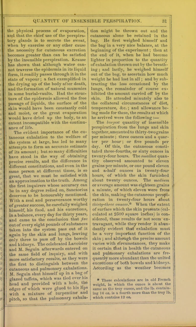 QUANTITY OF INSENSIBLE PE.[lSPIRATION. the physical process of evaporation, and that the chief use of the perspira- tory glands is to secrete the sweat, when by exercise or any other cause the necessity for cutaneous excretion becomes greater than can be satisfied by the insensible perspiration. Krause has shown that although water can- 1 not traverse the epidermis in its liquid form, it readily passes through it in the ,I state of vapour; a fact exemplifiLd in ► the drying up of the body al ter death, and the formation of natural mummies il in some burial-vaults. Had the struc- ,\i ture of the epidermis allowed the free V passage of liquids, the surface of the skin would have been constantly cold , and moist, or the great evaporation ,. would have dried up the body, to an 5 I extent incompatible with the continu- ji ance of life. The evident importance of the cu- taneous exhalation to the welfare of i. the system at large, has led to many attempts to form an accurate estimate of its amount; bat so many difficulties have stood in the way of obtaining I precise results, and the difference in , different constitutions, and even in the ' same person at different times, is so ^ ■ great, that we must be satisfied with an approximation to the truth. Among J' the first inquirers whose accuracy can l be in any degree relied on, Sanctorius ' deserves to be honourably mentioned. *p With a zeal and perseverance worthy of greater success, he carefully weighed ' himself, his food, and his excretions, i in a balance, every day for thirty years, ' and came to the conclusion that Jive : out of every eight pounds of substances taken into the system pass out of it again by the skin and lungs, leaving »i only three to pass off by tlie bowels and kidneys. The celebrated Lavoisier ; and M. Seguin afterwards entered on ■U the same field of inquiry, and with more satisfactory results, as they were the first to distinguish between the i'*, cutaneous and pulmonary exhalations. ' M. Seguin shut himself up in a bag of iy glazed taffeta, which was tied over his head and provided with a hole, the ,|,' edges of which were glued to his Hps with a mixture of turpentine and :.ft pitch, so that the pulmonary exhala- 31 tion might be thrown out and the cutaneous alone be retained in the bag. He first weighed himself and the bag in a very nice balance, at the beginning of the experiment; then at the end of it, when he had become lighter in proportion to the quantity of exhalation thrown out by the breath- ing ; and lastly, he weighed himself out of the b:ig, to ascertain how nmch weight ho had lost in all; and by sub- tracting the loss occasioned by the lungs, the remainder of course ex- hibited the amount carried off by the skin. He attended minutely also to the collateral circumstances of diet, temperature, &c.; and allowance be- ing made for these, the results at which he arrived were the following:— The h'Tijest quantity of insensible perspiration from the lungs and skin together, amounted to thirty-twograins per minute; three ounces and a quar- ter per hour; or five pounds per day. Of this, the cutaneous consti- tuted three-fourths, or sixty ounces in twenty-four hours. The smallest quan- tity observed amounted to eleven grains per minute, or one pound eleven and a-half ounces in twenty-four hours, of which the skin furnished about twenty ounces. The medium or average amount was eighteen grains a minute, of which eleven were from I the skin, making the cutaneous perspi- ration in twenty-four hours about thirty-three ounces* When the extent of surface which the skin presents (cal- culated at 2500 square inches) is con- sidered, these results do not seem ex- travagant, while tiiey render it abun- dantly evident that exhalation must be a very important function of the skin ; and although the precise amount varies with circumstances, they make it certain that in health the cutaneous and pulmonary exhalations are fre- quently more abundant than the united excretions of both bowels and kidneys. According as tlie weather becomes * These calculations are in old French weight, in which the ounce is about the same as the troy ounce, and the lb. contain- ing 1 fi oz. is a fourth more than the troy lb. which contains Vi oz.