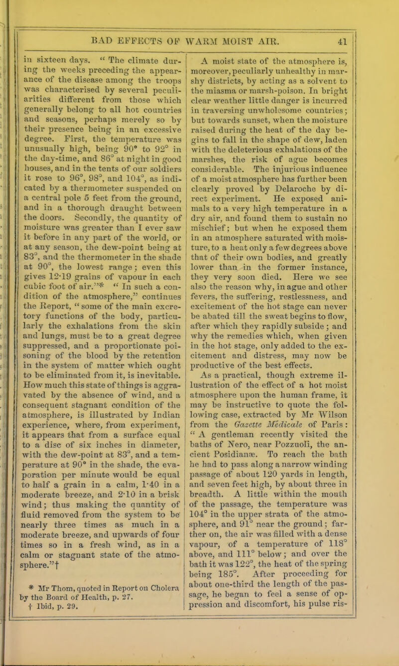 in sixteen days. The climate dur- ing the weeks preceding the appear- ance of tlie disease among the troops was characterised by several peculi- arities different from those which generally belong to all hot countries and seasons, perhaps merely so by their presence being in an excessive degree. First, the temperature was unusually high, being 90° to 92° in the day-time, and 86° at night in good houses, and in the tents of our soldiers it rose to 96°, 98°, and 104°, as indi- cated by a thermometer suspended on a central pole 5 feet from the ground, and in a thorough draught between the doors. Secondly, the quantity of moisture was greater than I ever saw it before in any part of the world, or at any season, the dew-point being at 83°, and the thermometer in the shade at 90°, the lowest range; even this i gives 12-19 grains of vapour in each cubic foot of air.* In such a con- dition of the atmosphere, continues the Report, some of the main excre- tory functions of the body, particu- j larly the exhalations from the skin and lungs, must be to a great degree suppressed, and a proportionate poi- soning of the blood by the retention in the system of matter which ought to be eliminated from it, is inevitable. How much this state of things is aggra- vated by the absence of wind, and a consequent stagnant condition of the atmosphere, is illustrated by Indian experience, where, from experiment, it aj^pears that from a surface equal to a disc of six inches in diameter, ' with the dew-point at 83°, and a tem- perature at 90° in the shade, the eva- poration per minute would be equal to half a grain in a calm, 1-40 in a moderate breeze, and 2-10 in a brisk wind; thus making the quantity of fluid removed from the system to be' nearly three times as much in a moderate breeze, and upwards of four times so in a fresh wind, as in a calm or stagnant state of the atmo- sphere. f * Mr Thorn, quoted in Report on Cholera by the Board of Health, p. 27. t Ibid, p. 29. A moist state of the atmosphere is, moreover,peculiarly unhealthy in mar- shy districts, by acting as a solvent to the miasma or marsh-poison. In bright clear weather little danger is incurred in traversing unwholesome countries; but towards sunset, when the moisture raised during the heat of the day be- gins to fall in the shape of dew, laden witli the deleterious exhalations of the marshes, the risk of ague becomes considerable. The injurious influence I of a moist atmosphere has further been clearly proved by Delaroche by di- rect experiment. He exposed ani- mals to a very high temperature in a dry air, and found them to sustain no mischief; but when he exposed them in an atmosphere saturated with mois- ture, to a heat only a few degrees above that of their own bodies, and greatly ! lower than in the former instance, they very soon died. Here we see also the reason why, in ague and other fevers, the suffering, restlessness, and excitement of the hot stage can never j be abated till the sweat begins to flow, after which they rapidly subside ; and why the remedies which, when given in the hot stage, only added to the ex- citement and distress, may now be productive of the best effects. As a practical, though extreme il- lustration of the effect of a hot moist atmosphere upon the human frame, it may be instructive to quote the fol- lowing case, extracted by Mr Wilson from the Gazette Medicale of Paris : A gentleman recently visited the baths of Nero, near Pozzuoli, the an- cient Posidianoe. To reach tlie bath he had to pass along a narrow winding passage of about 120 yards in length, and seven feet high, by about three in breadth. A little within the mouth of the i)assage, the temperature was 104° in the upper strata of the atmo- sphere, and 91° near the ground; far- ther on, the air was filled with a dense vapour, of a temperature of 118° above, and 111° below; and over the bath it was 122°, tlie heat of the spring being 185°. After proceeding for about one-third the length of the pas- sage, he began to feel a sense of op- pression and discomfort, his pulse ris-