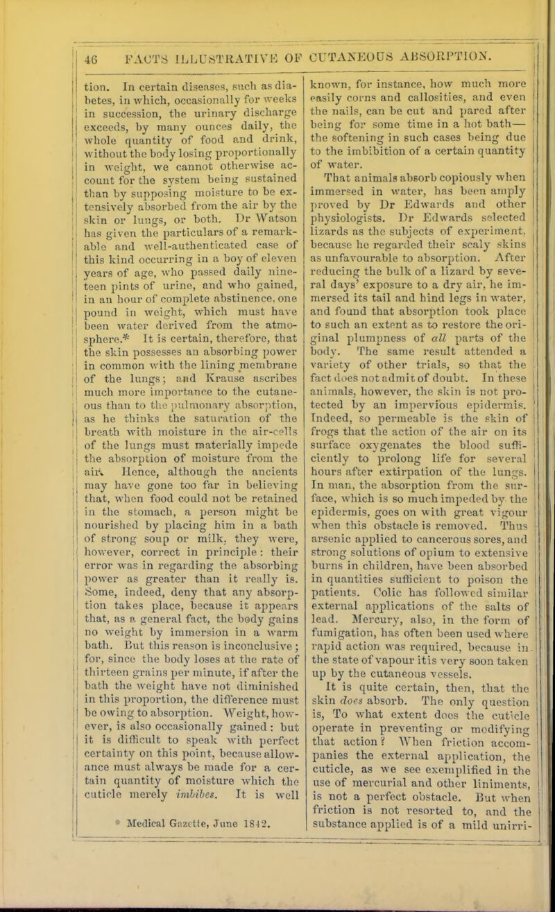 tion. In certain diaeascs, such as dia- betes, in which, occasionally for weeks in succession, the urinary discharge exceeds, by many ouncos daily, the whole quantity of food and drink, j without the body losing proportionally j in weight, we cannot otherwise ac- j count for the system being sustained j than by supposing moisture to be ex- I tensively absorbed from the air by the j skin or lungs, or both. Dr Watson ; has given the particulars of a remark- ; able and well-authenticated case of I this kind occurring in a boy of eleven ' years of age, who passed daily nine- ' teen pints of urine, and who gained, ' in an hour of complete abstinence, one ! pound in weight, which must have I been water derived from the atmo- : I sphere.* It is certain, therefore, that ^ the skin possesses an absorbing power jl in common with the lining membrane II of the lungs; and Krause ascribes i| much more importance to the cutane- jj ous than to tlio |nilmonnry absorption, jl as he thinks the saturation of the ! breath with moisture in the air-cells of the lungs must materially impede j the absorption of moisture from the ! aiii Hence, although the ancients i may have gone too far in believing j that, when food could not be retained ! in the stomach, a person might be I nourished by placing him in a bath j of strong soup or milk, they were, I however, correct in principle : their 1 error %vas in regarding the absorbing ! power as greater than it really is. : Some, indeed, deny that any absorp- || tion takes place, because it appears I that, as a general fact, the body gains I no weight by immersion in a warm bath. But this reason is inconclusive ; . I for, since the body loses at the rate of !| thirteen grains per minute, if after the |j bath the weight have not diminished il in this proportion, the difference must II be owing to absorption. Weight, how- ji ever, is also occ;isionally gained: but 'l it is difticult to speak with perfect li certiiinty on this point, because allovv- ! ance must always be made for a cer- tain quantity of moisture which the cuticle merely imbibes. It is well * Medical Giizctfe, June 1842, , I . , known, for instance, how much more | easily coi'ns and callosities, and even j the nails, can be cut and pared after j being for some time in a hot bath— tlie softening in such cases being due j to the imbibition of a certain quantity | of water. ! That animals absorb copiously when i immersed in water, has been amply proved by Dr Edwai'ds and other ( physiologists. Dr Edwards selected j lizards as the subjects of experiment, , because he regarded their scaly skins I as unfavourable to absorption. After I reducing the bulk of a lizard by seve- ' ral days' exposure to a dry air, he im- mersed its tail and hind legs in water, and found that absorption took place , to such an extent as to restore theori- | ginal plumpness of all parts of the body. The same i-esult attended a variety of other trials, so that the fact does not admit of doubt. In these ! anijnals, however, the skin is not pro- j tected by an impervious epidermis. ' Indeed, so permeable is the skin of | frogs that the action of the air on its j surface oxygenates the blood suffi- j ciently to prolong life for several ' hours after extirpation of the lungs. In man, the absorption from the sur- face, which is so much impeded by the j epidermis, goes on with great vigour i when this obstacle is removed. Thus | arsenic applied to cancerous sores, and , strong solutions of opium to extensive ! burns in children, have been absorbed in quantities sufficient to poison the patients. Colic has followed similar external applications of the salts of lead. Mercury, also, in the form of fumigation, has often been used where rapid action was required, because in. the state of vapour itis very soon taken | up by the cutaneous vessels. It is quite certain, then, that tlie skin does absorb. The only question is, To what extent does the cuticle operate in preventing or modifying that action ? When friction accom- panies the external application, the cuticle, as we see exemplified in the use of mercurial and other liniments, is not a perfect obstacle. But when friction is not resorted to, and the substance applied is of a mild unirri-