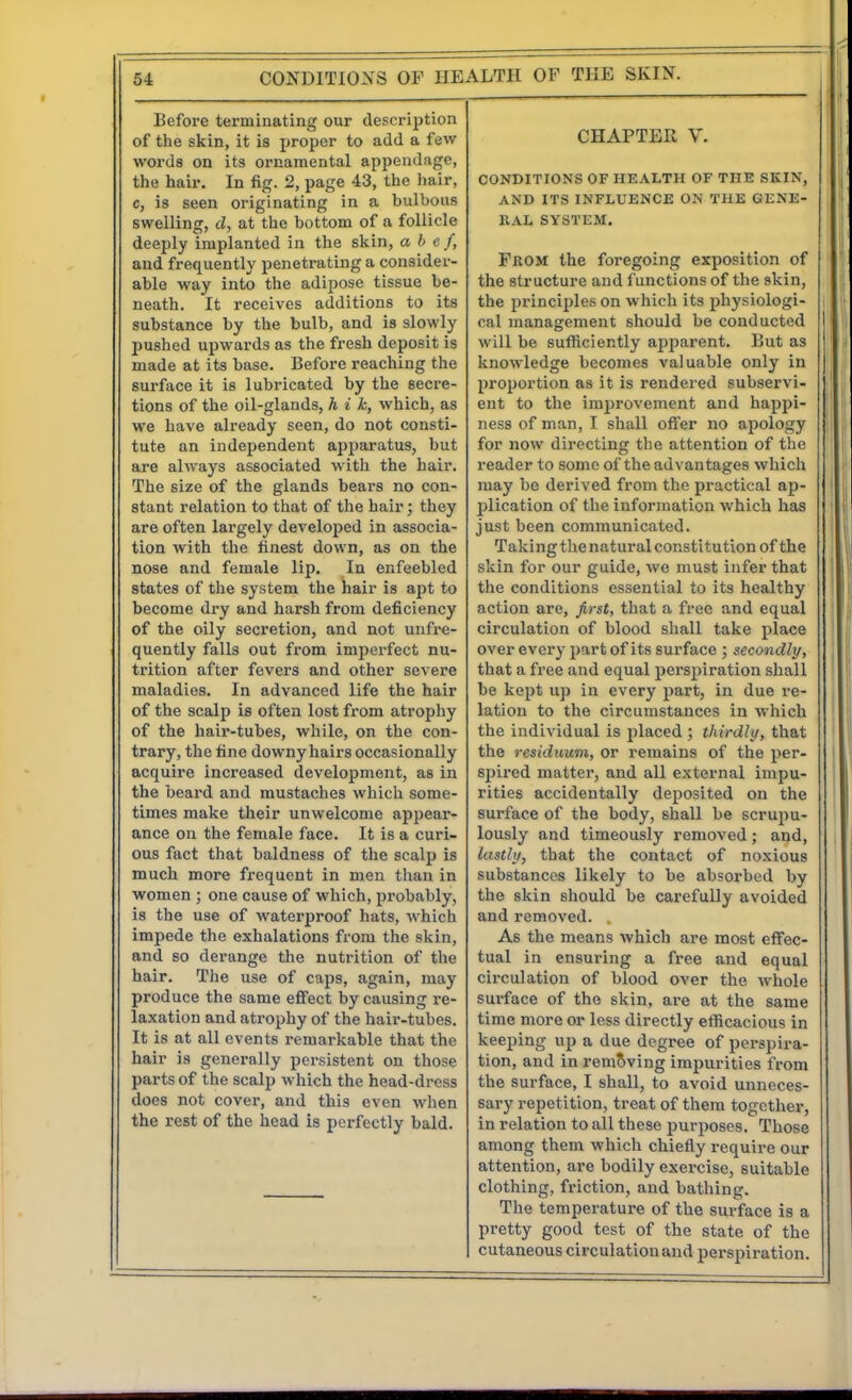 Before terminating our description of the skin, it is proper to add a few words on its ornamental appendage, the hair. In fig. 2, page 43, the hair, c, is seen originating in a bulbous swelling, d, at the bottom of a follicle deeply implanted in the skin, a b c f, and frequently penetrating a consider- able way into the adipose tissue be- neath. It receives additions to its substance by the bulb, and is slowly pushed upwards as the fresh deposit is made at its base. Before reaching the surface it is lubricated by the secre- tions of the oil-glands, h i k, which, as we have already seen, do not consti- tute an independent apparatus, but are always associated with the hair. The size of the glands bears no con- stant relation to that of the hair; they are often largely developed in associa- tion with the finest down, as on the nose and female lip. In enfeebled states of the system the hair is apt to become dry and harsh from deficiency of the oily secretion, and not unfre- quently falls out from imperfect nu- trition after fevers and other severe maladies. In advanced life the hair of the scalp is often lost from atrophy of the hair-tubes, while, on the con- trary, the fine downy hairs occasionally acquire increased development, as in the beard and mustaches which some- times make their unwelcome appear- ance on the female face. It is a curi- ous fact that baldness of the scalp is much more frequent in men than in women ; one cause of which, probably, is the use of waterproof hats, which impede the exhalations from the skin, and so derange the nutrition of the hair. The use of caps, again, may produce the same effect by causing re- laxation and atrophy of the hair-tubes. It is at all events remarkable that the hair is generally persistent on those parts of the scalp which the head-dross does not cover, and this even when the rest of the head is perfectly bald. CHAPTER V. CONDITIONS OF HEALTH OF THE SKIN, AND ITS INFLUENCE ON THE GLNE- RAL SYSTEM. Prom the foregoing exposition of the structure and functions of the skin, the principles on which its physiologi- cal management should bo conducted will be sufliciently api)arent. But as knowledge becomes valuable only in proportion as it is rendered subservi- ent to the improvement and happi- ness of man, I shall offer no ajiology for now directing the attention of the i-eader to some of the advantages which may be derived from the practical ap- plication of the information which has just been communicated. Taking the natural constitution of the skin for our guide, we must infer that the conditions essential to its healthy action are, first, that a free and equal circulation of blood shall take place over every part of its surface ; secondly, that a free and equal perspiration shall be kept up in every part, in due re- lation to the circumstances in which the individual is placed ; thirdly, that the residuum, or remains of the per- spired matter, and all external impu- rities accidentally deposited on the surface of the body, shall be scrupu- lously and timeously removed; and, lastly, that the contact of noxious substances likely to be absorbed by the skin should be carefully avoided and removed. As the means which are most effec- tual in ensuring a free and equal circulation of blood over the whole surface of the skin, are at the same time more or less directly etficacious in keeping up a due degree of perspira- tion, and in remSving impurities from the surface, I shall, to avoid unneces- sary repetition, treat of them together, in relation to all these purposes. Those among them which chiefly require our attention, are bodily exercise, suitable clothing, friction, and bathing. The temperature of the surface is a pretty good test of the state of the cutaneous circulation and perspiration.