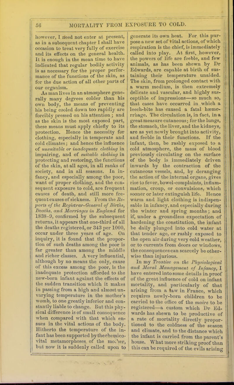 however, I rieed not enter at present, as in a subsequent chapter I shall have occasion to treat very fully of exercise and its efl'ects on the general health. It is enough in the mean time to have indicated that regular bodily activity is as necessary for the proper perfor- mance of the functions of the skin, as for the due action of all other parts of our organism. As man lives in an atmosphere gene- rally many degrees colder than his own body, the means of preventing his being cooled down too rapidly are forcibly pressed on his attention ; and as the skin is the most exposed part, these means must apply chiefly to its protection. Hence the necessity for clothing, esjjecially in temperate and cold climates ; and hence the influence of unsuitable or inadequate clothing in impairing, and of suitable clothing in protecting and restoring, the functions of the skin, at all ages, in all ranks of society, and in all seasons. In in- fancy, and especially among the poor, want of proper clothing, and the con- sequent exposure to cold, are frequent causes of death, and still more fre- quent causes of sickness. From the Re- porls of the Registrar-General of Births, Deaths, and Marriages in England for 1838-9, confirmed by the subsequent returns, it appears that one-third of all the deaths registered, or 3-t3 per 1000, occur under three years of age. On inquiry, it is found that the propor- tion of such deaths among the f)oor is far greater than among the middle and richer classes. A very influential, although by no means the only, cause of this excess among the poor, is the inadequate protection aflforded to the new-born infant against the effects of the sudden transition which it makes in passing from a high and almost un- varying temperature in the mother's womb, to one greatly inferior and con- stantly liable to change. But this phy- sical difference is of small consequence when compared with that which en- sues in the vital actions of the body. Hitherto the temperature of the in- fant has been supported by thechemico- vital metamorphoses of the moi'ier, but now it is suddenly called upon to generate its own heat. For this pur- pose a new set of vital actions, of which respiration is the chief, is immediately called into play. At first, however, the powers of life are feeble, and few animals, as has been shewn by Dr Edwards, are capable at birth of sus- taining their temperature unaided. The skin, from prolonged contact with a warm medium, is then extremely delicate and vascular, and highly sus- ceptible of impressions—so much so, that cases have occurred in which a leech-bite has caused a fatal ha3mo- rrhage. The circulation is, in fact, in a great measure cutaneous; for the lungs, the stomach, the liver, and the kidneys, arc as yet newly brought into activity, and feeble in their functions. If tlie infant, then, be rashly exposed to a cold atmosphere, the mass of blood previously circulating on the surface of the body is immediately driven inwards by the contraction of the cutaneous vessels, and, by deranging the action of the internal organs, gives rise to fever, bowel-complaints, infiam- raation, croup, or convulsions, which sooner or later extinguish life. Hence warm and light clothing is indispen- sable in infancy, and especially during the winter and spring mouths; and if, under a groundless expectation of hardening the constitution, the infant be daily plunged into cold water at that tender age, or rashly exposed to the open air during very cold weather, or to currents from doors or windows, the consequences can scarcely bo other- wise than injurious. In my Treatise on the Physiological and Moral Management of Infancy, I have entered into some details in proof of the great influence of cold on infant mortality, and particularly of that arising from a iaw in France, which requires newly-born children to be carried to the oflice of the maire to be registered—a custom which I>r Ed- wards has shewn to be productive of a rate of mortality directly propor- tioned to the coldness of the season and climate, and to the distance which the infant is carried from the parent's house. What more striking proof than this can be required of the evils arising