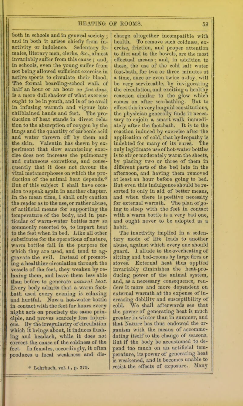 HEATING OP ROOMS. 69 both in schools and in general society ; and in both it arises chiefly from in- activity or indolence. Sedentary fe- males, literary men, clerks, &c., almost invariably suffer from this cause ; and, in schools, even the young suffer from not being allowed sufficient exercise in active sports to circulate their blood. The formal boarding-school walk of half an hour or an hour on fine days, is a mere didl shadow of what exercise ought to be in youth, and is of no avail in infusing warmth and vigour into chilblained hands and feet. The pro- duction of heat stands in direct rela- tion to the absorption of oxygen by the lungs and the quantity of carbonic acid and water thrown off by them and the skin. Valentin has shewn by ex- periment that slow sauntering exei-- cise does not increase the pulmonary and cutaneous excretions, and conse- quently that it does not favour the vital metamorphoses on which the pro- duction of the animal heat depends.'* But of this subject I shall have occa- sion to speak again in another chapter. In the mean time, I shall only caution the reader as to the use, or rather abuse, of artificial means for supporting the temperature of the body, and in par- ticular of warm-water bottles now so commonly resorted to, to impart heat to the feet when in bed. Like all other substitutes for the operations of nature, warm bottles fail in the jjurpose for which they are used, and tend to ag- gravate the evil. Instead of promot- ing a healthier circulation through the vessels of the feet, they weaken by re- laxlnar them, and leave them less able than before to generate natural heat. Every body admits that a warm foot- bath used every evening is relaxing and hurtful. Now a hot-water bottle in contact with the feet for hours every night acts on precisely the same prin- ciple, and proves scarcely less injuri- ous. By the irregularity of circulation which it brings about, it induces flush- ing and headach, while it does not correct the cause of the coldness of the feet. In females, accordingly, it often produces a local weakness and dis- * Lehrbuch, vol. i., p. 279. charge altogether incompatible with health. To remove such coldness, ex- ercise, friction, and proper attention to diet and to the bowels, are the most effectual means; and. In addition to these, the use of the cold salt water foot-bath, for two or three minutes at a time, once or even twice a-day, will be very serviceable, by invigorating the circulation, and exciting a healthy reaction similar to the glow which comes on after sea-bathing. But to effect this in very languid constitutions, the physician generally finds it neces- sary to enjoin a smart walk Immedi- ately after the foot-bath. It Is to the reaction induced by exercise after the application of cold, that hydropathy is indebted for many of its cures. The only legitimate use of hot-water bottles is to air^or moderately warm the sheets, by placing two or three of them in different parts of the bed late in the afternoon, and having them removed at least an hour before going to bed. But even this indulgence should be re- sorted to only in aid of better means, and when there Is positive necessity for external warmth. The plan of go- ing to sleep with the feet in contact with a warm bottle is a very bad one, and ought never to be adopted as a habit. The inactivity Implied in a seden- tary mode of life leads to another abuse, against which every one should guard. I allude to the overheating of sitting and bed-rooms by large fires or stoves. External heat thus applied invariably diminishes the heat-pro- ducing power of the animal system, and, as a necessary consequence, ren- ders it more and more dependent on external warmth at the expense of In- creasing debility and susceptibility of cold. AVe shall afterwards see that the power of generating heat Is much greater in winter than In summer, and that Nature has thus endowed the or- ganism with the means of accommo- dating itself to the change of seasons. But if the body be accustomed to de- pend too much on an artificial tem- perature, its power of generating heat is weakened, and it becomes unable to resist the effects of exposure, ilany