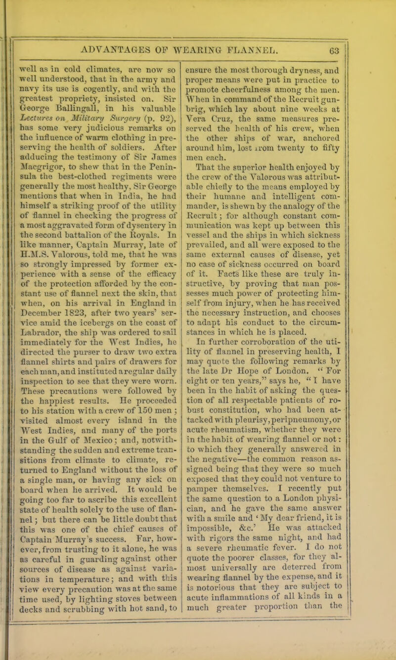 well as in cold climates, are now so well understood, that in the army and navy its use is cogently, and with the greatest propriety, insisted on. Sir George Ballingall, in his valuable Lectures on Military Surgery (p. 92), has some very judicious remarks on the influence of warm clothing in pre- serving the health of soldiers. After adducing the testimony of Sir James Macgrigor, to shew that in the Penin- sula the best-clothed regiments were generally the most healthy, Sir George mentions that when in India, he had himself a striking proof of the utility of flannel in checking the progress of a most aggravated foiun of dysentery in the second battalion of the Royals. In like manner, Captain Murray, late of II.M.S. Valorous, told me, that he was so strongly impressed by former ex- perience with a sense of the efficacy of the protection afforded by the con- stant use of flannel next the skin, that when, on his arrival in England in December 1823, after two years' ser- vice amid the icebergs on the coast of Labrador, the ship was ordered to sail immediately for the West Indies, he directed the purser to draw two extra flannel shirts and pairs of drawers for each man, and instituted aregular daily inspection to see that they were worn. These precautions were followed by the happiest results. He proceeded to his station with a crew of 150 men ; visited almost every island in the West Indies, and many of the ports in the Gulf of Jlexico; and, notwith- standincc the sudden and extreme tran- sitions from climate to climate, re- turned to England without the loss of a single man, or having any sick on board when he arrived. It would be going too far to ascribe this excellent state of health solely to the use of flan- nel ; but there can be little doubt that this was one of the chief causes of Captain Murray's success. Far, how- ever, from trusting to it alone, he was as careful in guarding against other sources of disease as against varia- tions in temperature; and with this view every jjrecaution was at the same time used, by lighting stoves between decks and scrubbing with hot sand, to ensure the most thorough dryness, and projier means were put in practice to promote cheerfulness among the men. When in command of the Recruit ccun- brig, which lay about nine weeks at Vera Cruz, the same measures pre- served the health of his crew, when the other ships of war, anchored around him, lost irom twenty to fifty men each. That the superior health enjoyed by the crew of the Valorous was attribut- able chiefly to the means employed by their humane and intelligent com- mander, is shewn by the analogy of the Recruit; for although constant com- munication was kept up between this vessel and the ships in which sickness prevailed, and all were exposed to the same external causes of disease, yet no case of sickness occurred on board of it. Facts like these are truly in- structive, by proving that man pos- sesses much power of protecting him- self from injury, when he has received the necessary instruction, and chooses to adapt his conduct to the circum- stances in which he is placed. In further corroboration of the uti- lity of flannel in preserving health, I may quote the following remarks by the late Dr Hope of London. For eight or ten years, says he, I have been in the habit of asking the ques- tion of all respectable patients of ro- bust constitution, who had been at- tacked with pleurisy,peripneumony,or acute rheumatism, whether they were in the habit of wearing flannel or not: to which they generally answered in the negative—the common reason as- signed being that they were so much exposed that they could not venture to pamper themselves. I recently put the same question to a London physi- cian, and he gave the same answer with a smile and ' ily dear friend, it is impossible, &c.' He was attacked with rigors the same uight, and had a severe rheumatic fever. I do not quote the poorer classes, for they al- most universally are deterred from wearing flannel by the expense, and it is notorious that they are sulycct to acute inflammations of all kinds in a much greater pi'oportion than the