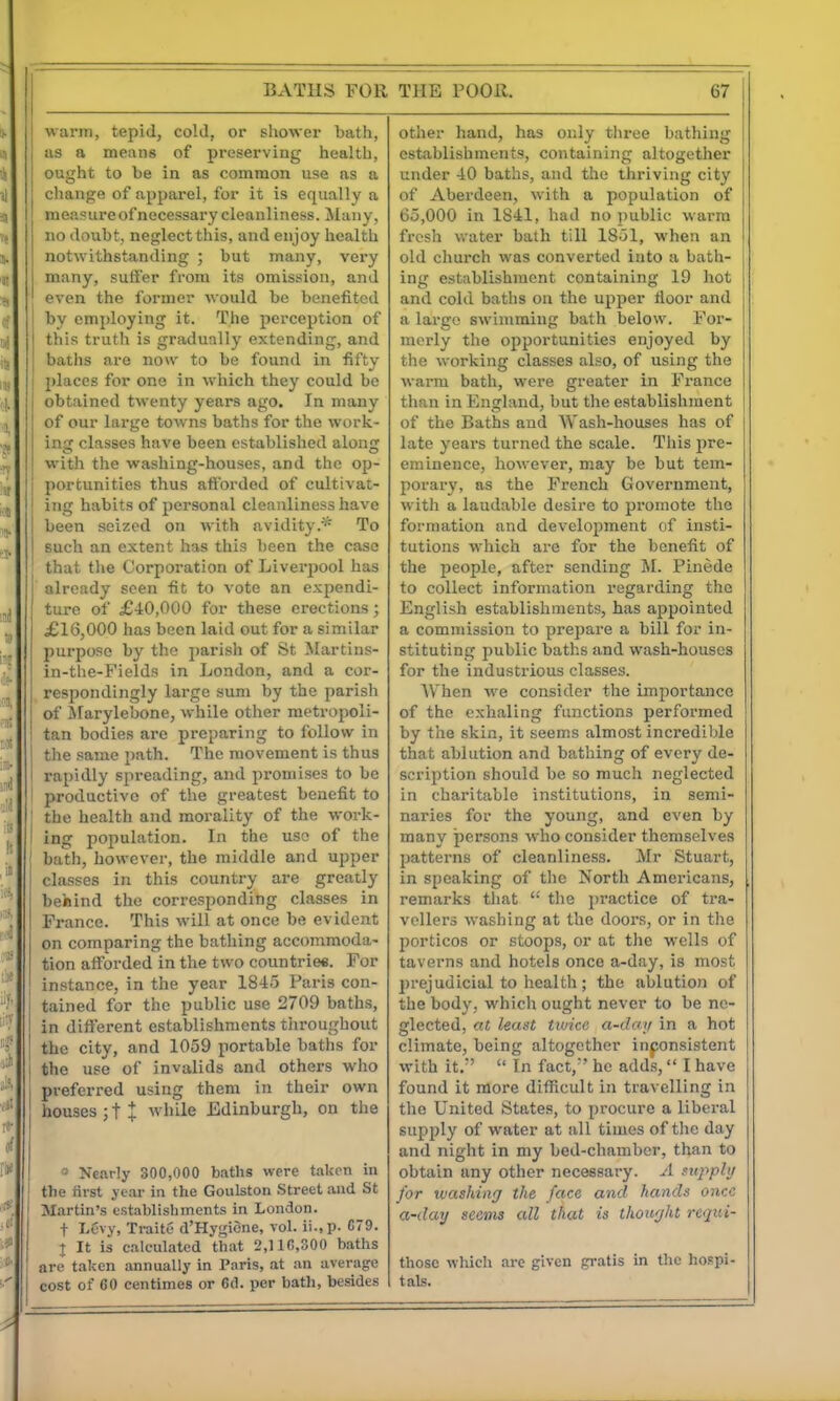 BATHS FOR warm, tepid, cold, or shower bath, as a means of preserving health, ought to be in as common use as a ; change of apparel, for it is equally a measure of necessary cleanliness. Many, no doubt, neglect this, and enjoy health notwithstanding ; but many, very many, suffer from its omission, and even the former would be benefited by employing it. The perception of this truth is gradually extending, and baths are now to be found in fifty places for one in which they could be obtained twenty years ago. In many of our large towns baths for the work- ing classes have been established along with the washing-houses, and the op- j portunities thus afforded of cultivat- ' ing habits of personal cleanliness have been seized on with avidity.''- To such an extent has this been the case that the Corporation of Liverpool has already seen fit to vote an expendi- ture of £40,000 for these erections; £16,000 has been laid out for a similar purpose by the parish of St Martins- in-the-Fields in London, and a cor- respondingly large sum by the parish of Marylebone, while other metropoli- tan bodies are preparing to follow in the same path. The movement is thus rapidly spreading, and promises to be productive of the greatest benefit to ' the health and morality of the work- I ing population. In the use of the bath, however, the middle and upper classes in this country are greatly behind the corresponding classes in France. This will at once be evident on comparing the bathing accommoda- tion afforded in the two countriee. For instance, in the year 1845 Paris con- tained for the public use 2709 baths, in different establishments tiiroughout the city, and 1059 portable baths for I the use of invalids and others who preferred using them in their own houses ; t + while JEdinburgh, on the » Nearly 300,000 baths were taken in the first j car in the Goulston Street and St Martin's establishments in London. I t Levv, TraitC d'Hygicne, vol. ii.,p. G79. t It is calculated that 2,110,300 baths are taken annually in Paris, at an average cost of 60 centimes or 6d. per bath, besides THE POOR. 67 other hand, has only three bathing establishments, containing altogether under 40 baths, and the thriving city of Aberdeen, with a population of 65,000 in 1841, had no public warm fresh water bath till 1851, when an old church was converted into a bath- ing establishment containing 19 hot and cold baths on the upper floor and a largo swimming bath below. For- merly the opportunities enjoyed by the working classes also, of using the warm bath, were greater in France than in England, but the establishment of the Baths and Wash-houses has of late years turned the scale. This jire- eminence, however, may be but tem- porary, as the French Government, with a laudable desire to promote the formation and development of insti- tutions which are for the benefit of the people, after sending M. Pinede to collect information regarding the English establishments, has appointed a commission to prepare a bill for in- stituting public baths and wash-houses for the industrious classes. When we consider the importance of the exhaling functions performed by the skin, it seems almost incredible that ablution and bathing of every de- scription should be so much neglected in charitable institutions, in semi- naries for the young, and even by many persons who consider themselves patterns of cleanliness. Mr Stuart, in speaking of the North Americans, remarks tliat tlie practice of tra- vellers washing at the doors, or in tlie porticos or stoops, or at the wells of taverns and hotels once a-day, is most prejudicial to health; the ablution of the body, which ought never to be ne- glected, at least tivice a-daij in a hot climate, being altogether inponsistent with it. In fact,' he adds, I have found it more difficult in travelling in the United States, to procure a liberal supply of water at iiU times of the day and night in my bed-chamber, than to obtain any other necessary. A supphj for washing the face and hands once a-day seems all that is thought requi- those which are given gratis in the hospi- tals.