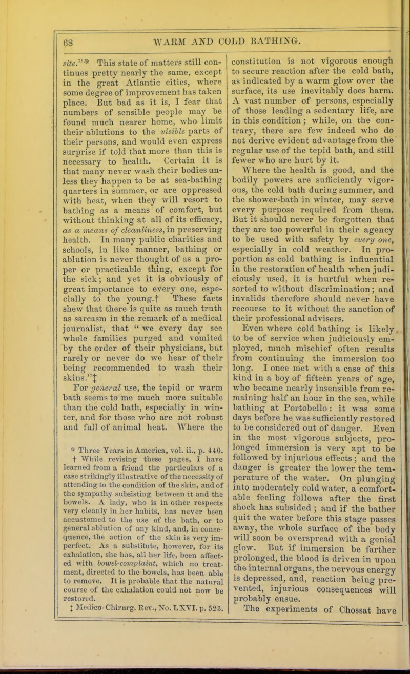 site.* This state of matters still con- tinues pretty nearly the same, except in the groat Atlantic cities, where some degree of improvement has taken place. But had as it is, I fear that numbers of sensible people may he found much nearer home, who limit their ablutions to the visible parts of tlieir persons, and would even express sui-prise if told that more than this is necessary to health. Certain it is that many never wash their bodies un- less they happen to be at sea-bathing quarters in summer, or are oppressed with heat, when they will resort to bathing as a means of comfort, but without thinking at all of its efficacy, as a means of cleanliness, in preserving health. In many public charities and schools, iu like manner, bathing or ablution is never thought of as a pro- per or practicable thing, except for the sick; and yet it is obviously of great importance to every one, espe- cially to the young, t These facts shew that there is quite as much truth as sai-casm in the remark of a medical journalist, that we every day see whole families purged and vomited by the order of their physicians, but rarely or never do we hear of their being recommended to wash their skins.J For general use, the tepid or warm bath seems to me much more suitable than the cold bath, especially in win- ter, and for those who are not robust and full of animal heat. AVhere the Tliree Years in America, vol. ii., p. 440. t Wiiile revising tbcse pages, I have learned from a friend the particulars of a case strikingly illustrative of the necessity of attending to the condition of the skin, and of the sympathy subsisting between it and the bowels. A lady, who is in other respects very cleanly in her habits, has never been accustomed to the use of the bath, or to general ablution of any kind, and, in conse- quence, the action of the skin is very im- perfect. As a substitute, however, for its exhalation, she has, all her life, been affect- ed with bow el-complaint, which no treat- ment, directed to the bowels, has been able to remove. It is probable that the natural course of the exhalation could not now be restored. J Jledico-Chirurg. Rev., No. LXVI. p. 523. constitution is not vigorous enough to secure reaction after the cold bath, as indicated by a warm glow over the surface, its use inevitably does harm. A vast number of persons, especially of those leading a sedentary life, are in this condition ; while, on the con- trary, there are few indeed who do not derive evident advantage from the regular use of the tepid bath, and still fewer who are hurt by it. Where the healtli is good, and the bodily powers are sufficiently vigor- ous, the cold bath during summer, and the shower-bath in winter, may serve every purpose required from them. But it should never be forgotten that they are too powerful in their agency to be used with safety by every one, especially in cold weather. In pro- portion as cold bathing is influential in the restoration of health when judi- ciously used, it is hurtful when re- sorted to without discrimination; and invalids therefore should never have recourse to it without the sanction of their professional advisers. Even where cold bathing is likely , to be of service when judiciously em- ployed, much mischief often results from continuing the immersion too long. I once met with a case of this kind in a boy of fifteen years of age, who became nearly insensible from re- maining half an hour in the sea, while bathing at Portobello: it was some days before he was sufficiently restored to be considered out of danger. Even in the most vigorous subjects, pro- longed immersion is very apt to be followed by injurious effects; and the danger is greater the lower the tem- perature of the water. On plunging into moderately cold water, a comfort- able feeling follows after the first shock has subsided ; and if the bather quit the water before this stage passes away, the whole surface of the body will soon be overspread with a genial glow. But if immersion be farther prolonged, the blood is driven in upon the internal organs, the nervous energy is depressed, and, reaction being pre- vented, injurious consequences will probably ensue. The experiments of Chossat have