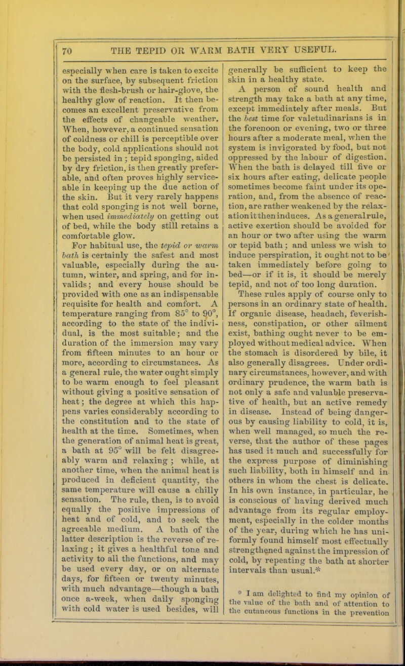 especially when care is taken to excite on the surface, by subsequent friction with the flesh-brush or hair-glove, the healthy glow of reaction. It then be- comes an excellent preservative from the effects of changeable weather. AVhen, however, a continued sensation of coldness or chill is perceptible over the body, cold applications should not be persisted in ; tepid sponging, aided by dry friction, is then greatly prefer- able, and often proves highly service- able in keeping up the due action of the skin. But it very rarely happens that cold sponging is not well borne, when used immediately on getting out of bed, while the body still retains a comfortable glow. For habitual use, the tepid or warm bath is certainly the safest and most valuable, especially during the au- tumn, winter, and spring, and for in- valids ; and every house should be provided with one as an indispensable requisite for health and comfort. A temperature ranging from So'^ to 90^, according to the state of the indivi- dual, is the most suitable; and the duration of the immersion may vary from fifteen minutes to an hour or more, according to circumstances. As a general rule, the water ought simjily to be warm enough to feel pleasant without giving a positive sensation of heat; the degree at which this hap- pens varies considerably according to the constitution and to the state of health at the time. Sometimes, when the generation of animal heat is great, a bath at 95° will be felt disagree- ably warm and relaxing ; while, at another time, when the animal heat is produced in deficient quantity, the same temjierature will cause a chilly sensation. The rule, then, is to avoid equally the positive impressions of heat and of cold, and to seek the agreeable medium. A bath of the latter description is the reverse of re- laxing ; it gives a healthful tone and activity to all the functions, and may be used every day, or on alternate days, for fifteen or twenty minutes, with much advantage—though a bath once a-week, when daily sponging with cold water is used besides, will generally be sufficient to keep the skin in a healthy state. A person of sound health and strength may take a bath at any time, except immediately after meals. But the best time for valetudinarians is in the forenoon or evening, two or three hours after a moderate meal, when the system is invigorated by food, but not oppressed by the labour of digestion. When the bath is delayed till five or six hours after eating, delicate people sometimes become faint under its ope- ration, and, fi'ora the absence of reac- tion, are rather weakened by the relax- ationittheninduces. As agcneralrule, active exertion should be avoided for an hour or two after using the warm or tepid bath ; and unless we wish to induce perspiration, it ought not to be' taken immediately before going to bed—or if it is, it should be merely tepid, and not of too long duration. These rules apply of course only to persons in an ordinary state of health. If organic disease, headach, feverish- ness, constipation, or other ailment exist, bathing ought never to be em- ployed without medical advice. When the stomach is disordered by bile, it also generally disagrees. Under ordi- nary circumstances, however, and with ordinary prudence, the warm bath is not only a safe and valuable preserva- tive of health, but an active remedy in disease. Instead of being danger- ous by causing liability to cold, it is, when well managed, so much the re- verse, that the author of these pages has used it much and successfully for the express purpose of diminishing such liability, both in himself and in othei's in whom the chest is delicate. In his own instance, in particular, he is conscious of having derived much advantage from its regular employ- ment, especially in the colder months of the year, during which he has uni- formly found himself most eflfectually strengthened against the impression of cold, by repeating the bath at shorter intervals than usual.* I am delighted to find my opinion of the value of the bn.tli and of attention to the cutaneous functions in the prevention
