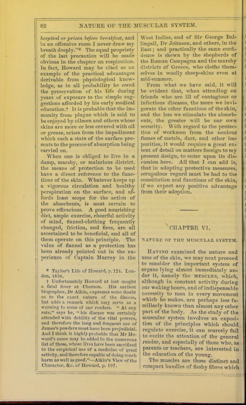 hospital or prison before breakfast, and in an offensive room I never draw my breath deeply.* The equal propriety of the last precaution will be made obvious in the cliapter on respiration. In fact, Howard may be cited as an example of the practical advantages derivable fiom physiological know- ledge, as in all probability he owed the preservation of his life during years of exposure to the simple sug- gestions afforded by his early medical education.! It is probable that the im- munity from playue which is said to be enjoyed by oilmen and others whose skins are more or less covered with oil or grease, arises from the impediment wliich such a state of the surface pre- sents to the process of absorption being carried on. When one is obliged to live in a damj), marshy, or malarious district, the means of protection to be used have a dii-ect reference to the func- tions of the skin. Whatever keeps up a vigorous circulation and healthy perspiration on the surface, and af- fords least scojie for the action of the absoi'bents, is most certain to prove efficacious. A good nourishing diet, ample exercise, cheerful activity of mind, flannel-clothing frequently changed, friction, and fires, are all ascertained to be beneficial, and all of them operate on this principle. The value of flannel as a protection has been already pointed out in the ex- perience of (aptain JIurray in the * Taylor's Life of Ilowanl, p. 124. Lon- don, 1S36. + Unfortunately Howard at last caught a fatal fever at Clierson. His earliest biographer, Dr Aikin, expresses some doubt as to the exact nature of the disense, but adds a remark which juay serve as a warning to some of our readers. At any rate, says he, his disease was certainly attended witli debility of tlie vital pnwei-s, and therefore the long and fretjuent use of James's powders must have been prejudicial. And I think it highly probable that Jlr Ho- ward's name m.ay be added to the numerous list of those, whose lives have been sacrificed to the empirical use of a medicine of great activity, and therefore capable of doing much harm as well as good.—Aikin's View of the Character, &c. of Howard, p. 197. West Indies, and of Sir George Bal- lingall, Dr Johnson, and others, in the East; and practically the same confi- dence is shewn by the shepherds of the Rom.an Canipagna and the marshy districts of Greece, who clothe them- selves in woolly sheep-skins even at raid-summer. From what we have said, it will be evident that, when attending on friends who are ill of contagious or infectious diseases, the more we invi- gorate the other functions of the skin, and the less we stimulate the absorb- ents, the greater will be our own security. With regard to the protec- tion of workmen from the noxious fumes of metals, dust, and other im- purities, it would require a great ex- tent of detail (m matters foreign to my present design, to enter upon its dis- cussion here. All that f can add is, that in adopting protective measures, scrupulous regard must be had to the constitution and functions of the skin, if we expect any positive advantage from their adoption. CHAPTER VI. NATURE 01' THE MUSCULAR SYSTEM. Having examined the uature and uses of the skin, we may next proceed to consider the important system of organs lying almost immediately un- der it, namely the muscles, which, although in constant activity during our waking hours, and of indispensable necessity to man in every movement which he makes, are perhaps less fa- miliarly known than almost any other part of the body. As the study of the muscular system involves an exposi- tion of the principles which should, regulate exercise, it can scarcely fail to excite the attention of the general reader, and especially of those who, as parents or teachers, are interested in the education of the young. The muscles are those distinct and compact bundles of fleshy fibres which